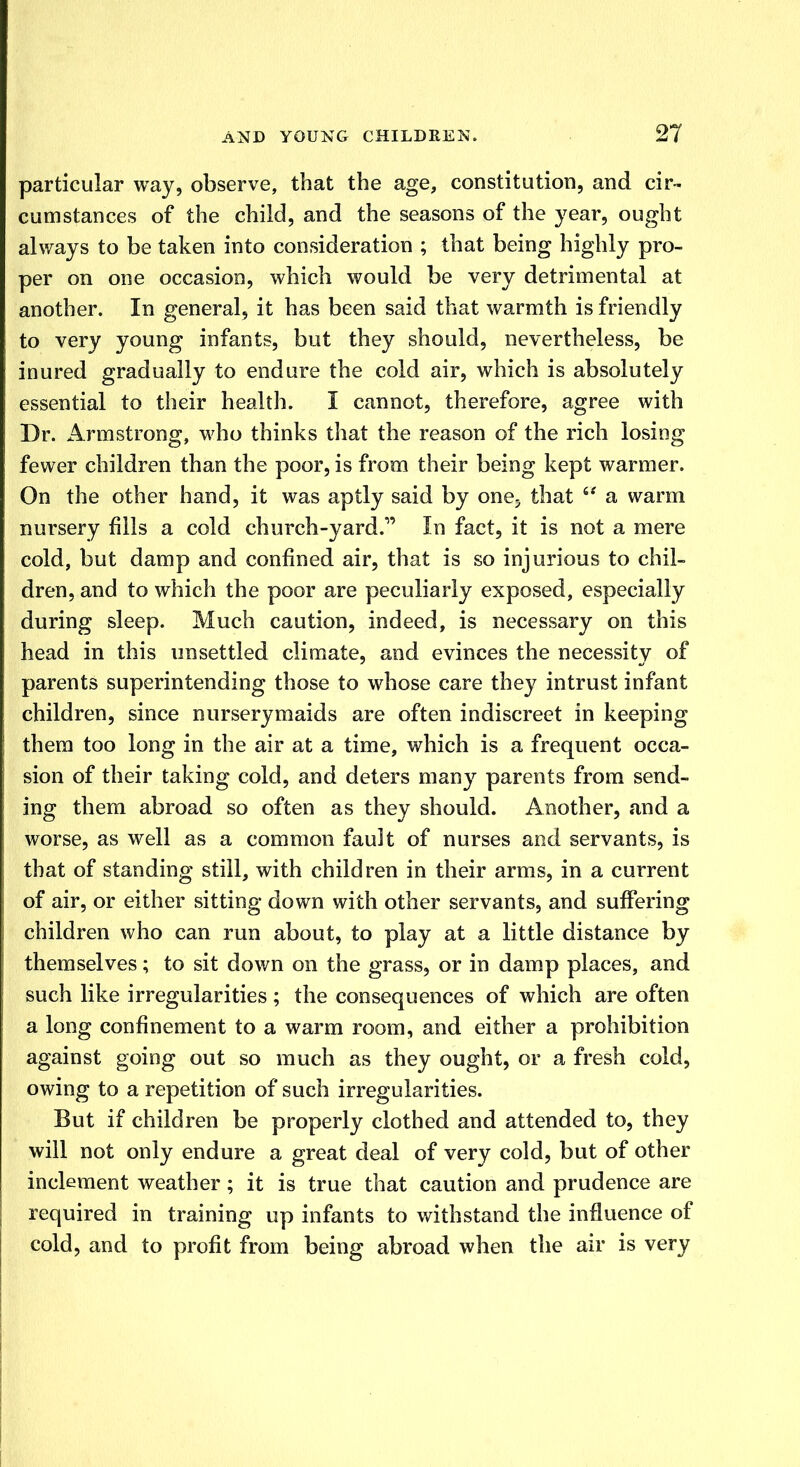particular way, observe, that the age, constitution, and cir- cumstances of the child, and the seasons of the year, ought always to be taken into consideration ; that being highly pro- per on one occasion, which would be very detrimental at another. In general, it has been said that warmth is friendly to very young infants, but they should, nevertheless, be inured gradually to endure the cold air, which is absolutely essential to their health. I cannot, therefore, agree with Dr. Armstrong, who thinks that the reason of the rich losing fewer children than the poor, is from their being kept warmer. On the other hand, it was aptly said by oneP that  a warm nursery fills a cold church-yard. In fact, it is not a mere cold, but damp and confined air, that is so injurious to chil- dren, and to which the poor are peculiarly exposed, especially during sleep. Much caution, indeed, is necessary on this head in this unsettled climate, and evinces the necessity of parents superintending those to whose care they intrust infant children, since nurserymaids are often indiscreet in keeping them too long in the air at a time, which is a frequent occa- sion of their taking cold, and deters many parents from send- ing them abroad so often as they should. Another, and a worse, as well as a common fault of nurses and servants, is that of standing still, with children in their arms, in a current of air, or either sitting down with other servants, and suffering children who can run about, to play at a little distance by themselves; to sit down on the grass, or in damp places, and such like irregularities ; the consequences of which are often a long confinement to a warm room, and either a prohibition against going out so much as they ought, or a fresh cold, owing to a repetition of such irregularities. But if children be properly clothed and attended to, they will not only endure a great deal of very cold, but of other inclement weather; it is true that caution and prudence are required in training up infants to withstand the influence of cold, and to profit from being abroad when the air is very