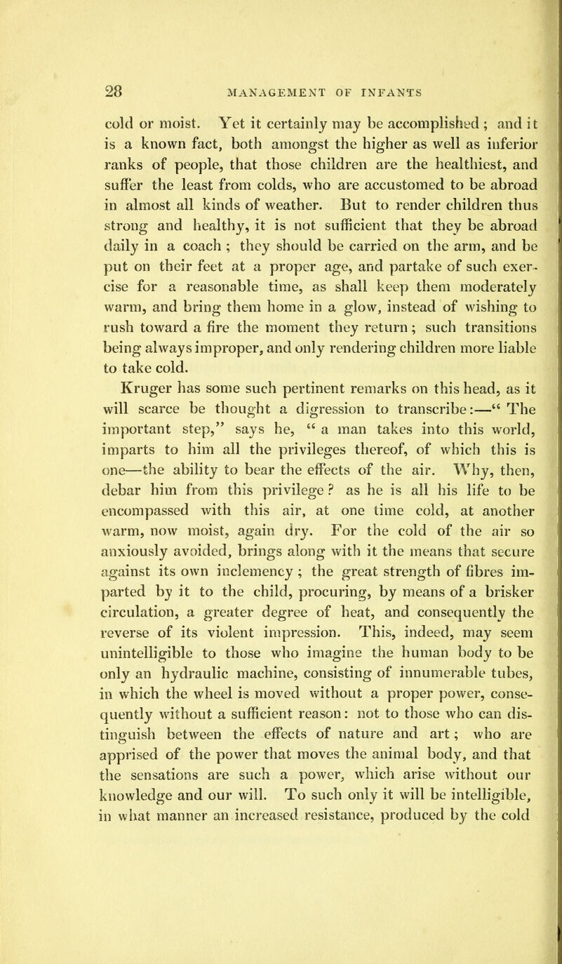 cold or moist. Yet it certainly may be accomplished ; and i t is a known fact, both amongst the higher as well as inferior ranks of people, that those children are the healthiest, and suffer the least from colds, who are accustomed to be abroad in almost all kinds of weather. But to render children thus strong and healthy, it is not sufficient that they be abroad daily in a coach ; they should be carried on the arm, and be put on their feet at a proper age, and partake of such exer- cise for a reasonable time, as shall keep them moderately warm, and bring them home in a glow, instead of wishing to rush toward a fire the moment they return; such transitions being always improper, and only rendering children more liable to take cold. Kruger has some such pertinent remarks on this head, as it will scarce be thought a digression to transcribe:— The important step, says he,  a man takes into this world, imparts to him all the privileges thereof, of which this is one—the ability to bear the effects of the air. Why, then, debar him from this privilege ? as he is all his life to be encompassed with this air, at one time cold, at another warm, now moist, again dry. For the cold of the air so anxiously avoided, brings along with it the means that secure against its own inclemency ; the great strength of fibres im- parted by it to the child, procuring, by means of a brisker circulation, a greater degree of heat, and consequently the reverse of its violent impression. This, indeed, may seem unintelligible to those who imagine the human body to be only an hydraulic machine, consisting of innumerable tubes, in which the wheel is moved without a proper power, conse- quently without a sufficient reason: not to those who can dis- tinguish between the effects of nature and art; who are apprised of the power that moves the animal body, and that the sensations are such a power, which arise without our knowledge and our will. To such only it will be intelligible, in what manner an increased resistance, produced by the cold