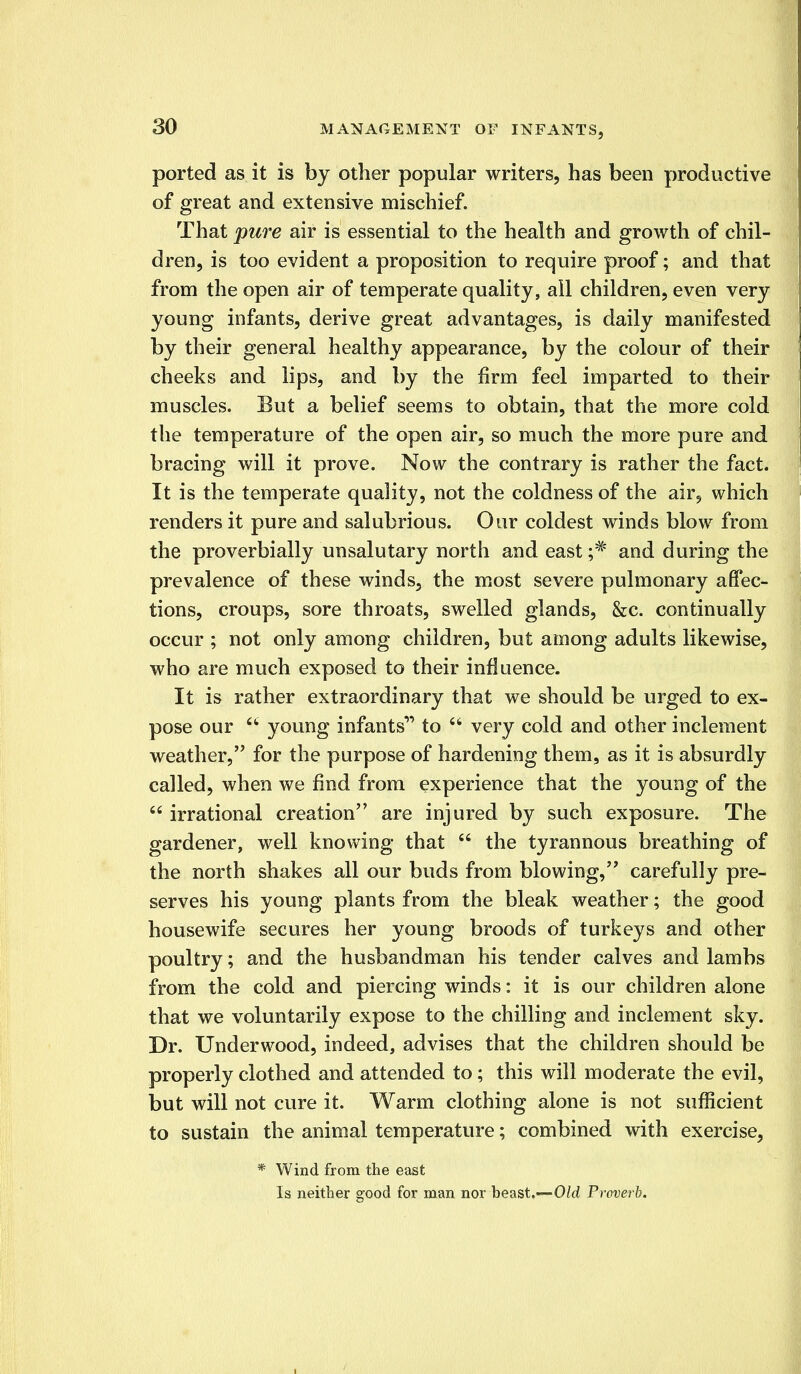 ported as it is by other popular writers, has been productive of great and extensive mischief. That pure air is essential to the health and growth of chil- dren, is too evident a proposition to require proof; and that from the open air of temperate quality, ail children, even very young infants, derive great advantages, is daily manifested by their general healthy appearance, by the colour of their cheeks and lips, and by the firm feel imparted to their muscles. But a belief seems to obtain, that the more cold the temperature of the open air, so much the more pure and bracing will it prove. Now the contrary is rather the fact. It is the temperate quality, not the coldness of the air, which renders it pure and salubrious. Our coldest winds blow from the proverbially unsalutary north and east ;# and during the prevalence of these winds, the most severe pulmonary affec- tions, croups, sore throats, swelled glands, &c. continually occur ; not only among children, but among adults likewise, who are much exposed to their influence. It is rather extraordinary that we should be urged to ex- pose our  young infants1' to  very cold and other inclement weather, for the purpose of hardening them, as it is absurdly called, when we find from experience that the young of the  irrational creation are injured by such exposure. The gardener, well knowing that  the tyrannous breathing of the north shakes all our buds from blowing, carefully pre- serves his young plants from the bleak weather; the good housewife secures her young broods of turkeys and other poultry; and the husbandman his tender calves and lambs from the cold and piercing winds: it is our children alone that we voluntarily expose to the chilling and inclement sky. Dr. Underwood, indeed, advises that the children should be properly clothed and attended to ; this will moderate the evil, but will not cure it. Warm clothing alone is not sufficient to sustain the animal temperature; combined with exercise, * Wind from the east Is neither good for man nor beast.—Old Proverb.