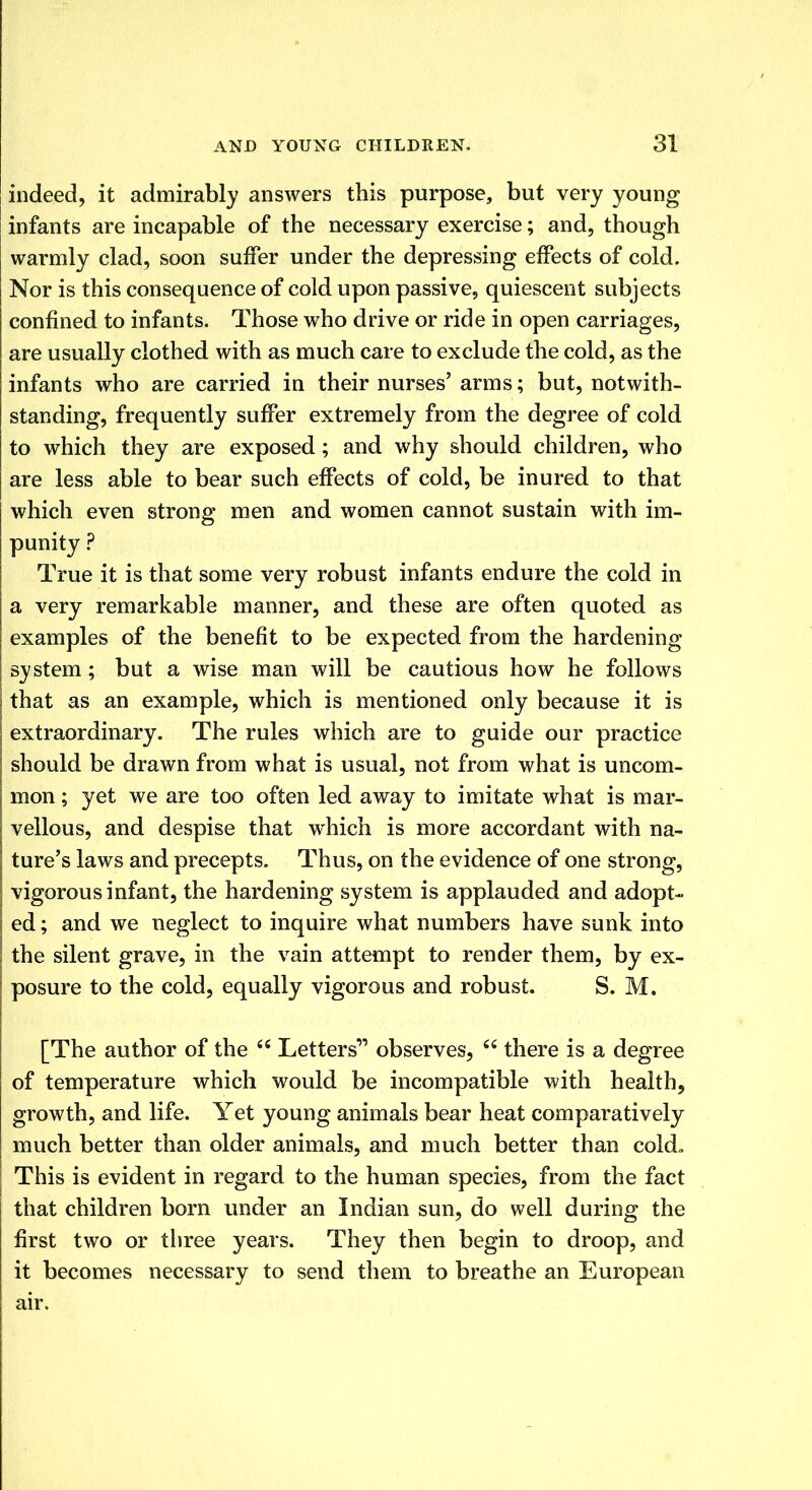 indeed, it admirably answers this purpose, but very young infants are incapable of the necessary exercise; and, though warmly clad, soon suffer under the depressing effects of cold. Nor is this consequence of cold upon passive, quiescent subjects confined to infants. Those who drive or ride in open carriages, are usually clothed with as much care to exclude the cold, as the infants who are carried in their nurses' arms; but, notwith- standing, frequently suffer extremely from the degree of cold to which they are exposed; and why should children, who are less able to bear such effects of cold, be inured to that which even strong men and women cannot sustain with im- punity ? True it is that some very robust infants endure the cold in a very remarkable manner, and these are often quoted as examples of the benefit to be expected from the hardening system; but a wise man will be cautious how he follows that as an example, which is mentioned only because it is extraordinary. The rules which are to guide our practice should be drawn from what is usual, not from what is uncom- mon ; yet we are too often led away to imitate what is mar- vellous, and despise that which is more accordant with na- ture's laws and precepts. Thus, on the evidence of one strong, vigorous infant, the hardening system is applauded and adopt- ed ; and we neglect to inquire what numbers have sunk into the silent grave, in the vain attempt to render them, by ex- posure to the cold, equally vigorous and robust. S. M. [The author of the  Letters' observes,  there is a degree of temperature which would be incompatible with health, growth, and life. Yet young animals bear heat comparatively much better than older animals, and much better than cold* This is evident in regard to the human species, from the fact that children born under an Indian sun, do well during the first two or three years. They then begin to droop, and it becomes necessary to send them to breathe an European air.
