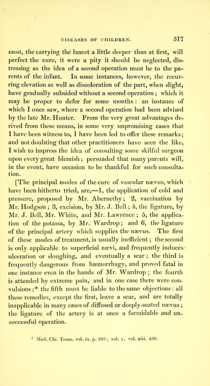 most, the carrying the lancet a little deeper than at first, will perfect the cure, it were a pity it should be neglected, dis- tressing as the idea of a second operation must be to the pa- rents of the infant. In some instances, however, the recur- ring elevation as well as discoloration of the part, when slight, have gradually subsided without a second operation ; which it may be proper to defer for some months : an instance of which I once saw, where a second operation had been advised by the late Mr. Hunter. From the very great advantages de- rived from these means, in some very unpromising cases that I have been witness to, I have been led to offer these remarks; and not doubting that other practitioners have seen the like, I wish to impress the idea of consulting some skilful surgeon upon every great blemish; persuaded that many parents will, in the event, have occasion to be thankful for such consulta- tion. [The principal modes of the cure of vascular naevus, which have been hitherto tried, are,—1, the application of cold and pressure, proposed by Mr. Abernethy; 2, vaccination by Mr. Hodgson ; 3, excision, by Mr. J. Bell; 4, the ligature, by Mr. J. Bell, Mr. White, and Mr. Lawrence ; 5, the applica- tion of the potassa, by Mr. Wardrop; and 6, the ligature of the principal artery which supplies the naevus. The first of these modes of treatment, is usually inefficient; the second is only applicable to superficial naevi, and frequently induces ulceration or sloughing, and eventually a scar; the third is frequently dangerous from haemorrhagy, and proved fatal in one instance even in the hands of Mr. Wardrop ; the fourth is attended by extreme pain, and in one case there were con- vulsions ;* the fifth must be liable to the same objections: all these remedies, except the first, leave a scar, and are totally inapplicable in many cases of diffused or deeply-seated naevus ; the ligature of the artery is at once a formidable and un- successful operation. * Med. Chi, Trans, vol. ix. p. 203 ; vol. x. vol. xiii. 430=