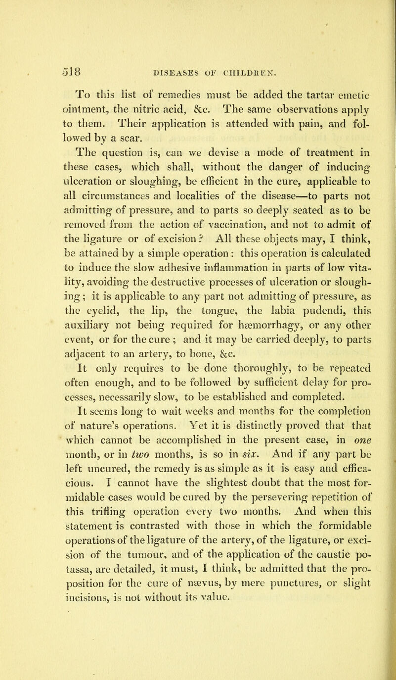 To this list of remedies must be added the tartar emetic ointment, the nitric acid, &c. The same observations apply to them. Their application is attended with pain, and fol- lowed by a scar. The question is, can we devise a mode of treatment in these cases, which shall, without the danger of inducing ulceration or sloughing, be efficient in the cure, applicable to all circumstances and localities of the disease—to parts not admitting of pressure, and to parts so deeply seated as to be removed from the action of vaccination, and not to admit of the ligature or of excision ? All these objects may, I think, be attained by a simple operation : this operation is calculated to induce the slow adhesive inflammation in parts of low vita- lity, avoiding the destructive processes of ulceration or slough- ing ; it is applicable to any part not admitting of pressure, as the eyelid, the lip, the tongue, the labia pudendi, this auxiliary not being required for haemorrhagy, or any other event, or for the cure ; and it may be carried deeply, to parts adjacent to an artery, to bone, &c. It only requires to be done thoroughly, to be repeated often enough, and to be followed by sufficient delay for pro- cesses, necessarily slow, to be established and completed. It seems long to wait weeks and months for the completion of nature's operations. Yet it is distinctly proved that that which cannot be accomplished in the present case, in one month, or in two months, is so in six. And if any part be left uneured, the remedy is as simple as it is easy and effica- cious. I cannot have the slightest doubt that the most for- midable cases would be cured by the persevering repetition of this trifling operation every two months. And when this statement is contrasted with those in which the formidable operations of the ligature of the artery, of the ligature, or exci- sion of the tumour, and of the application of the caustic po- tassa, are detailed, it must, I think, be admitted that the pro- position for the cure of nsevus, by mere punctures, or slight incisions, is not without its value.