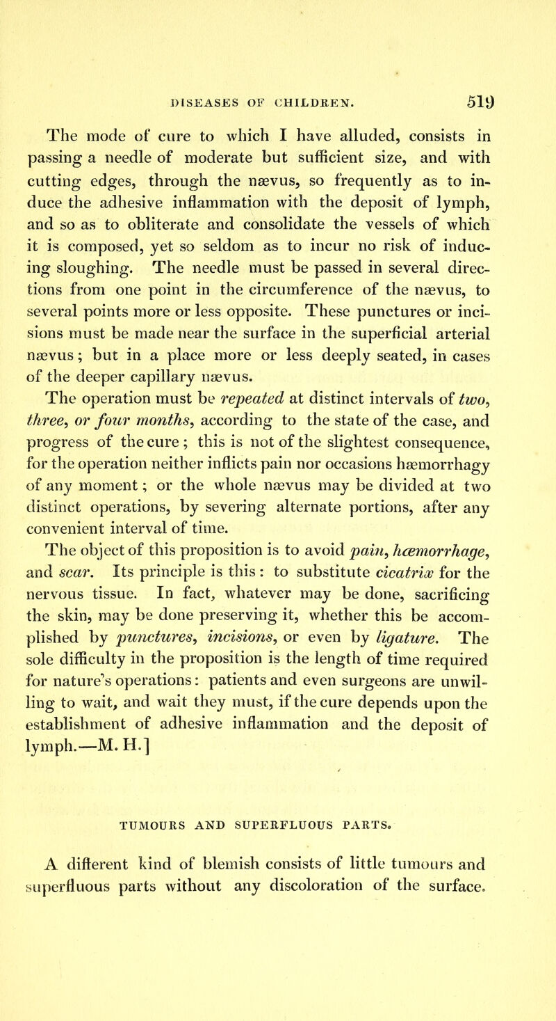 The mode of cure to which I have alluded, consists in passing a needle of moderate but sufficient size, and with cutting edges, through the naevus, so frequently as to in- duce the adhesive inflammation with the deposit of lymph, and so as to obliterate and consolidate the vessels of which it is composed, yet so seldom as to incur no risk of induc- ing sloughing. The needle must be passed in several direc- tions from one point in the circumference of the naevus, to several points more or less opposite. These punctures or inci- sions must be made near the surface in the superficial arterial naevus; but in a place more or less deeply seated, in cases of the deeper capillary naevus. The operation must be repeated at distinct intervals of two, three, or four months, according to the state of the case, and progress of the cure ; this is not of the slightest consequence, for the operation neither inflicts pain nor occasions haemorrhagy of any moment; or the whole naevus may be divided at two distinct operations, by severing alternate portions, after any convenient interval of time. The object of this proposition is to avoid pain, hemorrhage, and scar. Its principle is this : to substitute cicatrix for the nervous tissue. In fact, whatever may be done, sacrificing the skin, may be done preserving it, whether this be accom- plished by punctures, incisions, or even by ligature. The sole difficulty in the proposition is the length of time required for nature's operations: patients and even surgeons are unwil- ling to wait, and wait they must, if the cure depends upon the establishment of adhesive inflammation and the deposit of lymph.—M.H.] TUMOURS AND SUPERFLUOUS PARTS. A different kind of blemish consists of little tumours and superfluous parts without any discoloration of the surface.