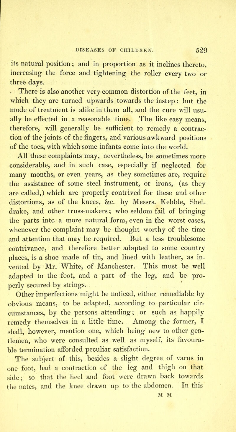 its natural position; and in proportion as it inclines thereto, increasing the force and tightening the roller every two or three days. . There is also another very common distortion of the feet, in which they are turned upwards towards the instep: but the mode of treatment is alike in them all, and the cure will usu- ally be effected in a reasonable time. The like easy means, therefore, will generally be sufficient to remedy a contrac- tion of the joints of the fingers, and various awkward positions of the toes, with which some infants come into the world. All these complaints may, nevertheless, be sometimes more considerable, and in such case, especially if neglected for many months, or even years, as they sometimes are, require the assistance of some steel instrument, or irons, (as they are called,) which are properly contrived for these and other distortions, as of the knees, &c. by Messrs. Kebble, Shel- drake, and other truss-makers; who seldom fail of bringing the parts into a more natural form, even in the worst cases, whenever the complaint may be thought worthy of the time and attention that may be required. But a less troublesome contrivance, and therefore better adapted to some country places, is a shoe made of tin, and lined with leather, as in- vented by Mr. White, of Manchester. This must be well adapted to the foot, and a part of the leg, and be pro- perly secured by strings. Other imperfections might be noticed, either remediable by obvious means, to be adapted, according to particular cir- cumstances, by the persons attending; or such as happily remedy themselves in a little time. Among the former, I shall, however, mention one, which being new to other gen- tlemen, who were consulted as well as myself, its favoura- ble termination afforded peculiar satisfaction. The subject of this, besides a slight degree of varus in one foot, had a contraction of the leg and thigh on that side; so that the heel and foot were drawn back towards the nates, and the knee drawn up to the abdomen. In this M M