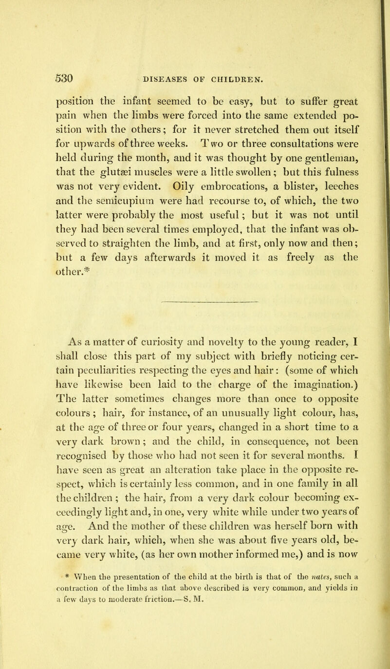 position the infant seemed to be easy, bat to suffer great pain when the limbs were forced into the same extended po- sition with the others; for it never stretched them out itself for upwards of three weeks. T wo or three consultations were held during the month, and it was thought by one gentleman, that the glutaei muscles were a little swollen; but this fulness was not very evident. Oily embrocations, a blister, leeches and the semicupium were had recourse to, of which, the two latter were probably the most useful; but it was not until they had been several times employed, that the infant was ob- served to straighten the limb, and at first, only now and then; but a few days afterwards it moved it as freely as the other.# As a matter of curiosity and novelty to the young reader, I shall close this part of my subject with briefly noticing cer- tain peculiarities respecting the eyes and hair: (some of which have likewise been laid to the charge of the imagination.) The latter sometimes changes more than once to opposite colours ; hair, for instance, of an unusually light colour, has, at the age of three or four years, changed in a short time to a very dark brown; and the child, in consequence, not been recognised by those who had not seen it for several months. I have seen as great an alteration take place in the opposite re- spect, which is certainly less common, and in one family in all the children ; the hair, from a very dark colour becoming ex- ceedingly light and, in one, very white while under two years of age. And the mother of these children was herself born with very dark hair, which, when she was about five years old, be- came very white, (as her own mother informed me,) and is now * When the presentation of the child at the birth is that of the nates, such a contraction of the limbs as that above described is very common, and yields in a few days to moderate friction.—S. M.