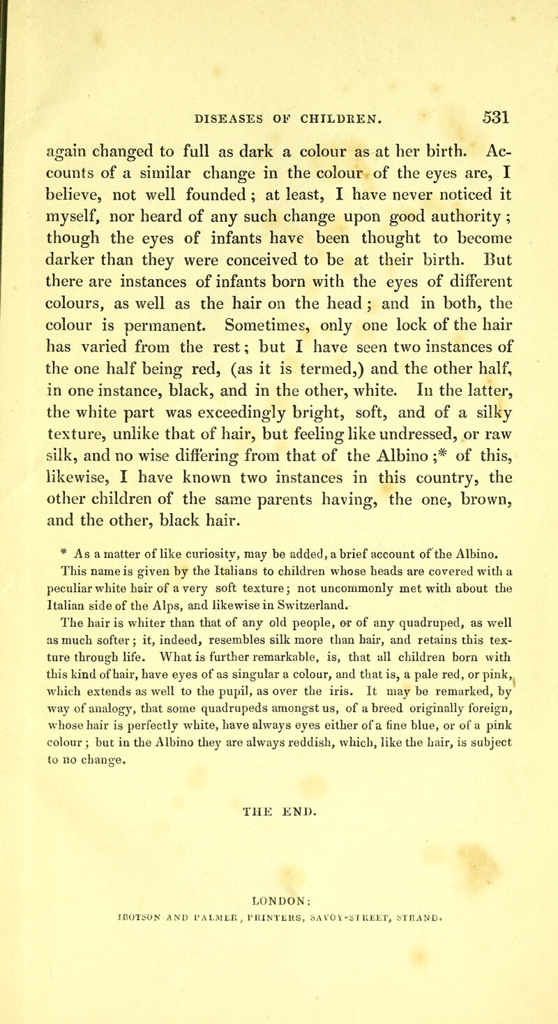 again changed to full as dark a colour as at her birth. Ac- counts of a similar change in the colour of the eyes are, I believe, not well founded ; at least, I have never noticed it myself, nor heard of any such change upon good authority; though the eyes of infants have been thought to become darker than they were conceived to be at their birth. But there are instances of infants born with the eyes of different colours, as well as the hair on the head ; and in both, the colour is permanent. Sometimes, only one lock of the hair has varied from the rest; but I have seen two instances of the one half being red, (as it is termed,) and the other half, in one instance, black, and in the other, white. In the latter, the white part was exceedingly bright, soft, and of a silky texture, unlike that of hair, but feeling like undressed, or raw silk, and no wise differing from that of the Albino ;# of this, likewise, I have known two instances in this country, the other children of the same parents having, the one, brown, and the other, black hair. * As a matter of like curiosity, may be added, a brief account of the Albino. This name is given by the Italians to children whose heads are covered with a peculiar white hair of a very soft texture; not uncommonly met with about the Italian side of the Alps, and likewise in Switzerland. The hair is whiter than that of any old people, or of any quadruped, as well as much softer; it, indeed, resembles silk more than hair, and retains this tex- ture through life. What is further remarkable, is, that all children born with this kind of hair, have eyes of as singular a colour, and that is, a pale red, or pink, which extends as well to the pupil, as over the iris. It may be remarked, by way of analogy, that some quadrupeds amongst us, of a breed originally foreign, whose hair is perfectly white, have always eyes either of a fine blue, or of a pink colour; but in the Albino they are always reddish, which, like the hair, is subject to no change. THE END. LONDON: IBOTSON AND i'A?,IVIDR, PRINTERS, SAVOY-STREET^ STRAND.