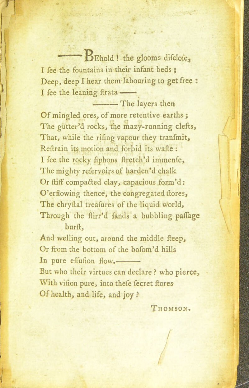 I^Ehold ! the glooms difcloiV, I fee the fountains in their infant beds; Deep, deep I hear them labouring to get free : I fee the leaning llrata ■■ The layers then Of mingled ores, of more retentive earths; The giitter'd rocks, the mazy-running clefts, That, while the rifing vapour they tranfmit, Reftrain its motion and forbid its wafle : I fee the rocky fiphons ftretch'd immenfe, The mighty refervoirs of harden'd chalk Or ftiif compacted clay, capacious form'd: O'er flowing thence, the congregated ftores, The chryftal treafures of the liquid world, Through the ftirr'd fands a bubbling paffage burft, And welling out, around the middle Iteep, Or from the bottom of the bofom'd hills In pure effufion flow. ■ But who their virtues can declare ? who pierce, With vifion pure, into thefe fecret ltores Of health, and life, and joy i Thomson.