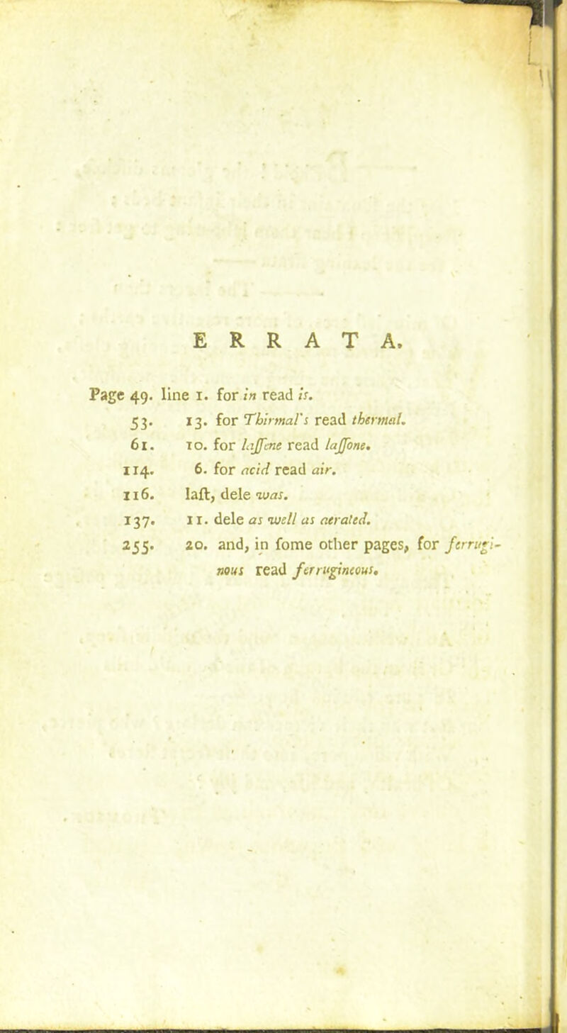 ERRATA. Page 49. line I. for in read is. 53. 13. for Tbinnal's read thermal. 61. to. for Lijfcne read lajjbne. 114. 6. for acid read air. 116. Iaft, dele was. 137. II. dele as tvell as aerated. 255. 20. and, in fome other pages, for ferrugl nous read ferrugineous.