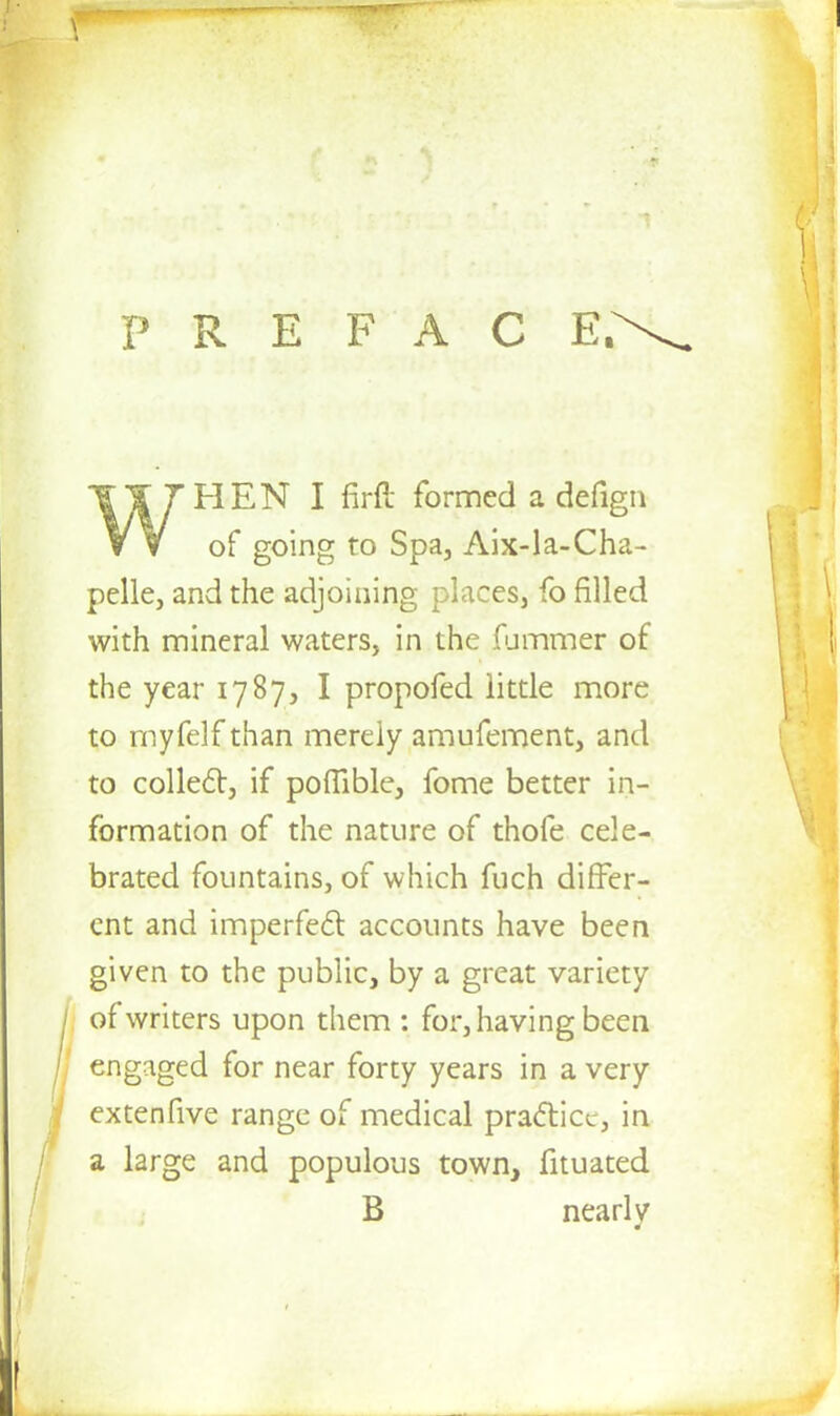 PREFACE. TT7HEN I firft formed a defign W of going to Spa, Aix-la-Cha- pelle, and the adjoining places3 fo filled with mineral waters, in the fummer of the year 1787, I propofed little more to myfelf than merely amufement, and to collect, if poflible, fome better in- formation of the nature of thofe cele- brated fountains, of which fuch differ- ent and imperfect accounts have been given to the public, by a great variety of writers upon them : for, having been engaged for near forty years in a very extenfive range of medical practice, in a large and populous town, fituated B nearly