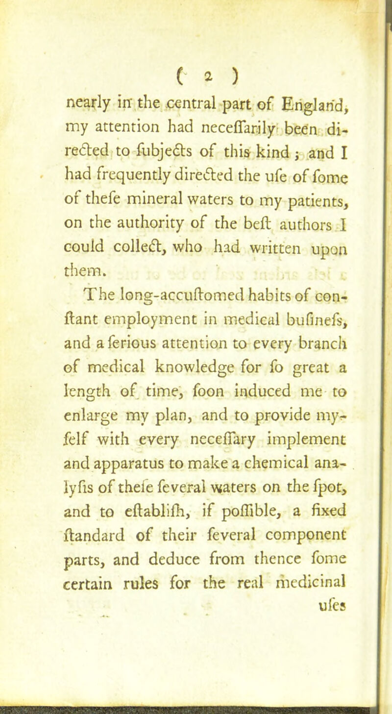 (-a ) nearly in the central part of England, my attention had neceffarily been di- rected to fubjecb of this kind ; and I had frequently directed the ufe of fome of thefe mineral waters to my patients, on the authority of the beft authors I could colled, who had written upon them. The long-accuftomed habits of con- ftant employment in medical bufmefs, and a ferious attention to every branch of medical knowledge for fo great a length of time, foon induced me to enlarge my plan, and to provide my£ felf with every neceiTary implement and apparatus to make a chemical ana- lyfis of thefe feveral waters on the fpot, and to eftabliih, if poffible, a fixed ftandard of their feveral component parts, and deduce from thence fome certain rules for the real medicinal ufes