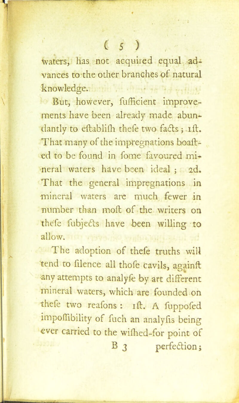 ' « I ) , ■ Waters, has not acquired equal ad- vances to the other branches of natural knowledge. But, however, fufficient improve- ments have been already made abun- dantly to eftablilh thefe two facts ; .ift. That many of the impregnations boaft- ed to be found in fome favoured mi- neral waters have been ideal ; 2d. That the general impregnations in •mineral waters are much fewer in number than mofh of the writers on thefe fubjects have been willing to allow. The adoption of thefe truths will tend to filence all thofe cavils, againft -any attempts to analyfe by art different mineral waters, which are founded on thefe two reafons : ift. A fuppofed impoffibility of fnch an analyfis being ever carried to the willied-for point of B 3 perfection;