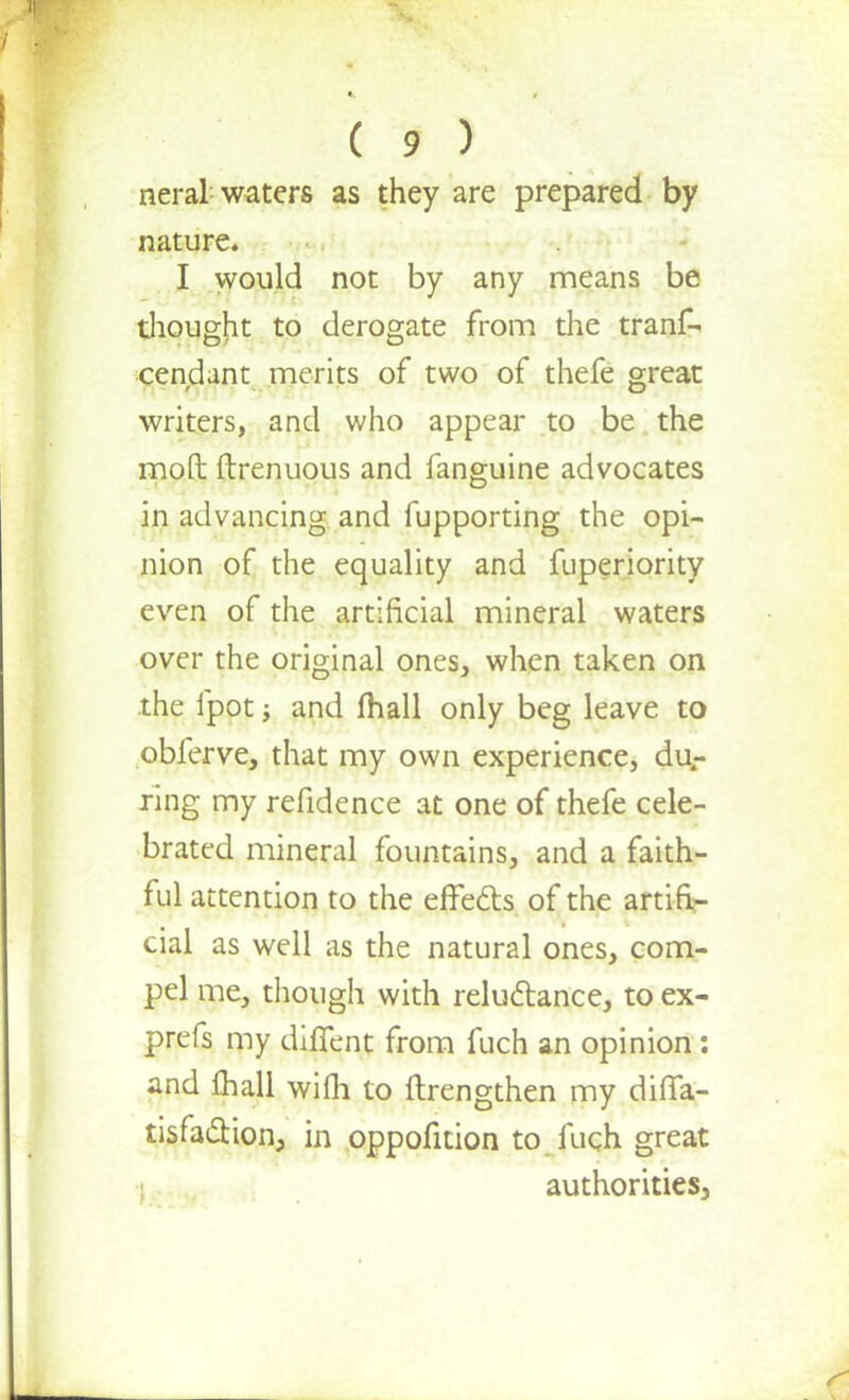 neral waters as they are prepared by nature. I would not by any means be thought to derogate from the tranf- cendant merits of two of thefe great writers, and who appear to be the mod ftrenuous and fanguine advocates in advancing and fupporting the opi- nion of the equality and fuperiority even of the artificial mineral waters over the original ones, when taken on the fpot; and (hall only beg leave to obferve, that my own experience, dur ring my refidence at one of thefe cele- brated mineral fountains, and a faith- ful attention to the effefts of the artifi- cial as well as the natural ones, com- pel me, though with reluctance, to ex- prefs my diffent from fuch an opinion : and fhall wifh to ftrengthen my dilTa- tisfa&ion, in oppofition to fuch great authorities,