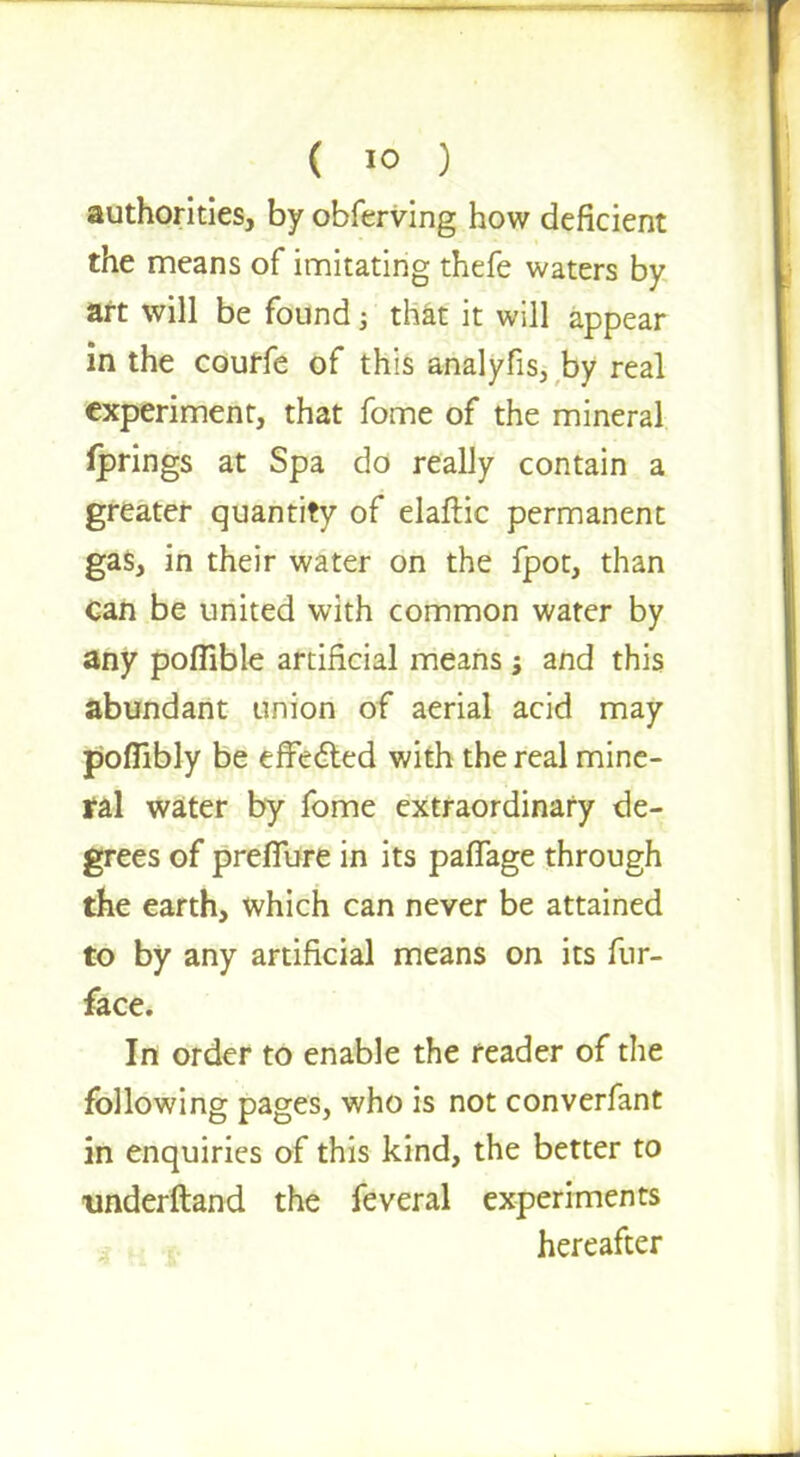 authorities, by obferving how deficient the means of imitating thefe waters by art will be found; that it will appear in the courfe of this analyfis3 by real experiment, that fome of the mineral Iprings at Spa do really contain a greater quantity of elaftic permanent gas, in their water on the fpot, than can be united with common water by any poffible artificial means; and this abundant union of aerial acid may poflibly be effected with the real mine- ral water by fome extraordinary de- grees of preiTure in its pafTage through the earth, which can never be attained to by any artificial means on its fur- face. In order to enable the reader of the following pages, who is not converfant in enquiries of this kind, the better to underftand the feveral experiments hereafter
