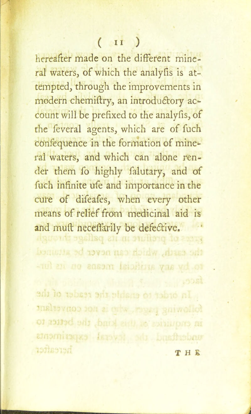 hereafter made on the different mine- ral waters, of which the analyfis is at- tempted, through the improvements in modern chemiftry, an introductory ac^ count will be prefixed to the analyfis, of the feveral agents, which are of fuch confequence in the formation of mine- ral waters, and which can alone ren- der them fo highly falutary, and of fuch infinite ufe and importance in the cure of difeafes, when every other means of relief from medicinal aid is and muft necefTarily be defective. THE