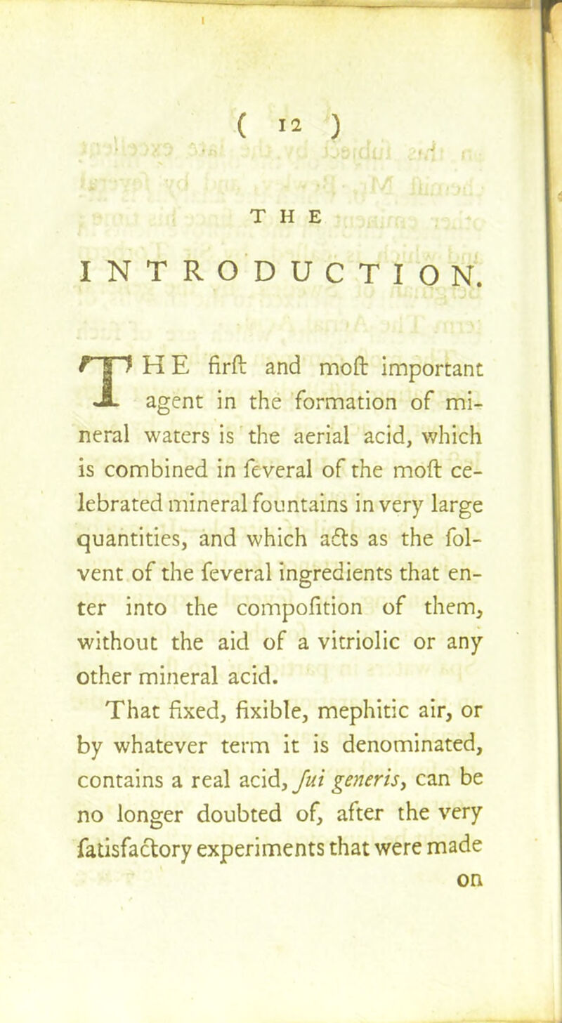 THE INTRODUCTION. HE firft and moft important JL agent in the formation of mi- neral waters is the aerial acid, which is combined in feveral of the moft ce- lebrated mineral fountains in very large quantities, and which a6ls as the fol- vent of the feveral ingredients that en- ter into the compofltion of them, without the aid of a vitriolic or any other mineral acid. That fixed, fixible, mephitic air, or by whatever term it is denominated, contains a real acid, Jut generis, can be no longer doubted of, after the very fatisfactory experiments that were made on