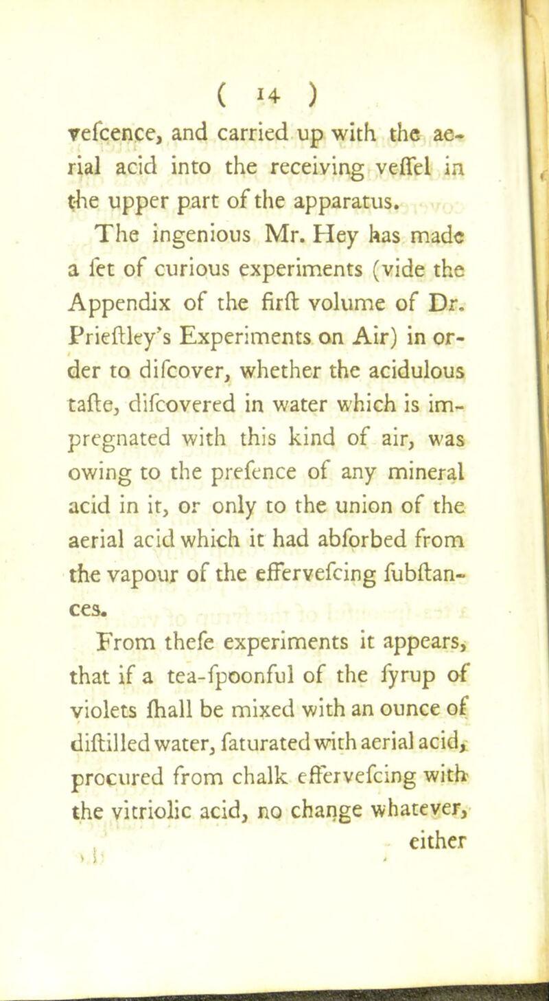 refcence, and carried up with the ae- rial acid into the receiving veffel in the upper part of the apparatus. The ingenious Mr. Hey has made a let of curious experiments (vide the Appendix of the firft volume of Dr. Prieftley's Experiments on Air) in or- der to difcover, whether the acidulous tafte, difcovered in water which is im- pregnated with this kind of air, was owing to the prefence of any mineral acid in it, or only to the union of the aerial acid which it had abforbed from the vapour of the effervefcing fubftan- ces. From thefe experiments it appears, that if a tea-fpoonful of the fyrup of violets mall be mixed with an ounce of diftilled water, faturated with aerial acid, procured from chalk effervefcing with the vitriolic acid, no change whatever, either