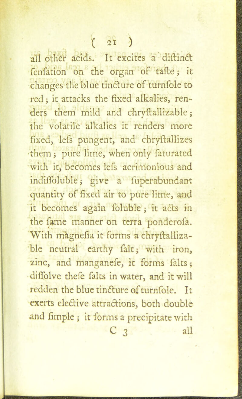 all other acids. It excites a diftinct fenfation on the organ of tafte; it changes the blue tincture of turnfole to red j it attacks the fixed alkalies, ren- ders them mild and chryftallizable; the volatile' alkalies it renders more fixed, lefs pungent, and chryftallizes them; pure lime, when only faturated with it, becomes lefs acrimonious and indhToluble; give a fuperabundant quantity of fixed air to pure lime, and it becomes again foluble j it acts in the fame manner on terra ponderofa. With magnefia it forms a chryftalliza- ble neutral earthy fait; with iron, zinc, and manganefe, it forms falts; diflblve thefe falts in water, and it will redden the blue tincture of turnfole. It exerts elective attractions, both double -and fimple s it forms a precipitate with C 3 all