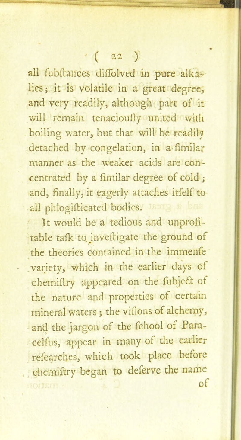 all fubfhnces diffolved in pure alka- lies ; it is volatile in a great degree, and very readily, although part of it will remain tenacioufly united with boiling water, but that will be readih detached by congelation, in a fimilar manner as the weaker acids are con- centrated by a fimilar degree of cold ; and, finally, it eagerly attaches itfelf to all phlogifticated bodies. It would be a tedious and unprofi- table talk tojnveftigate the ground of the theories contained in the immenfe variety, which in the earlier days of chemiftry appeared on the fubjeci of the nature and properties of certain mineral waters; the vifions of alchemy, and the jargon of the fchool of Para- celfus, appear in many of the earlier refearches, which took place before chemiftry began to deferve the name of