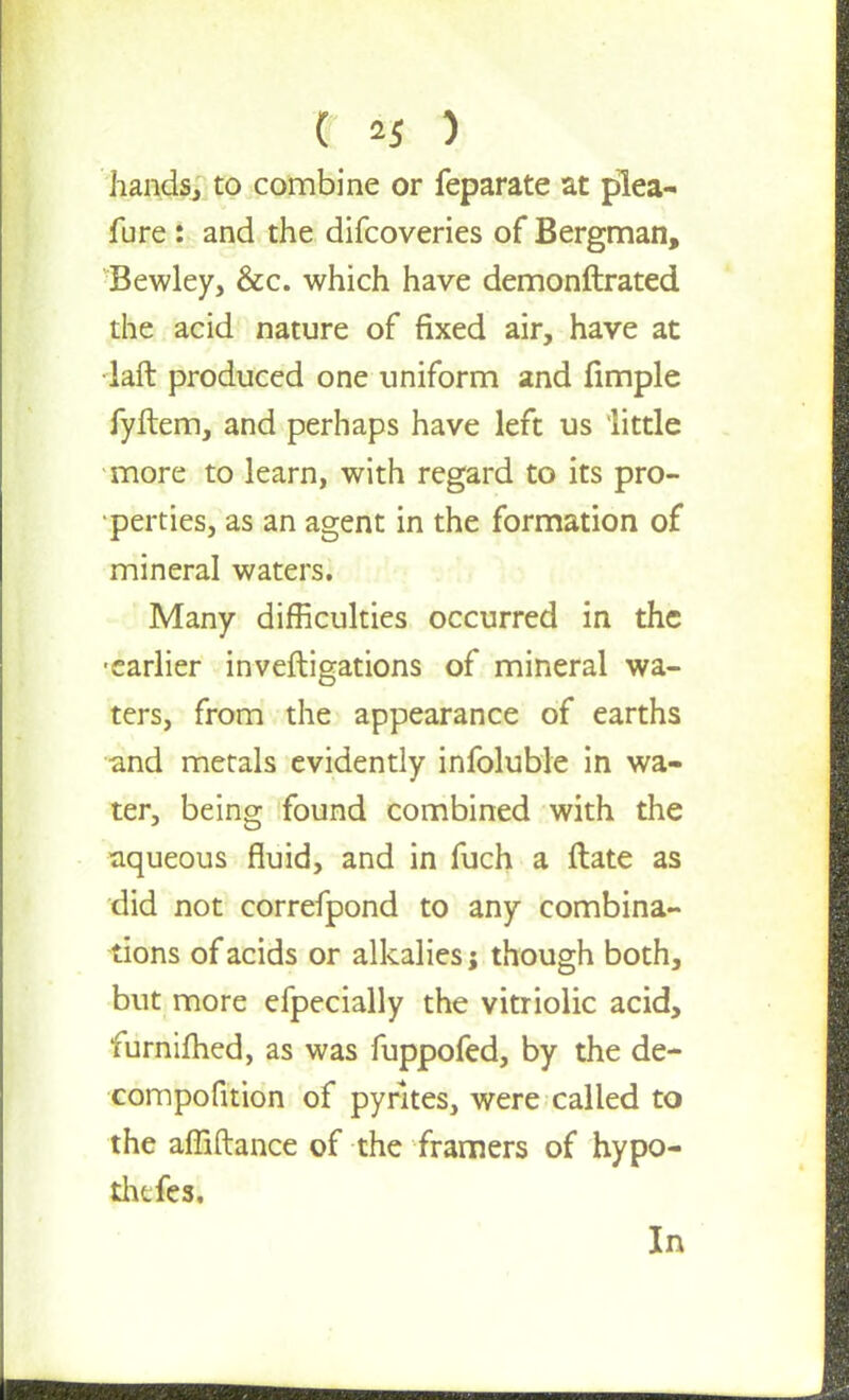 ( ) hands, to combine or feparate at j)lea- fure : and the difcoveries of Bergman, Bewley, &c. which have demonftrated the acid nature of fixed air, have at •laft produced one uniform and fimple fyftem, and perhaps have left us little more to learn, with regard to its pro- perties, as an agent in the formation of mineral waters. Many difficulties occurred in the •earlier investigations of mineral wa- ters, from the appearance of earths and metals evidently infoluble in wa- ter, being found combined with the aqueous fluid, and in fuch a ftate as did not correfpond to any combina- tions of acids or alkalies j though both, but more efpecially the vitriolic acid, furnifhed, as was fuppofed, by the de- compofition of pyrites, were called to the affiftance of the framers of hypo- thafesi In