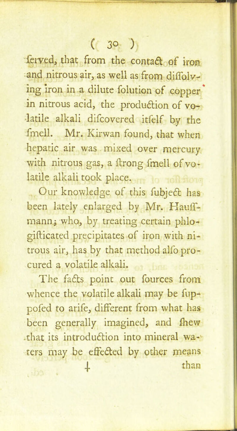 ferved, that from the contact of iron and nitrous air, as well as from diffolv- ing iron in a dilute folution of copper* in nitrous acid, the production of vo- latile alkali difcovered itfelf by the fmell. Mr. Kirwan found, that when hepatic air was mixed over mercury with nitrous gas, a ftrong fmell of vo- latile alkali took place. Our knowledge of this fubject has been lately enlarged by Mr. Hauff- mann; who, by treating certain phlo- gifticated precipitates of iron with ni- trous air, has by that method alfo pro- cured a volatile alkali. The facts point out fources from whence the volatile alkali may be fup- pofed to arife, different from what has been generally imagined, and mew that its introduction into mineral wa- ters may be effected by other means | than