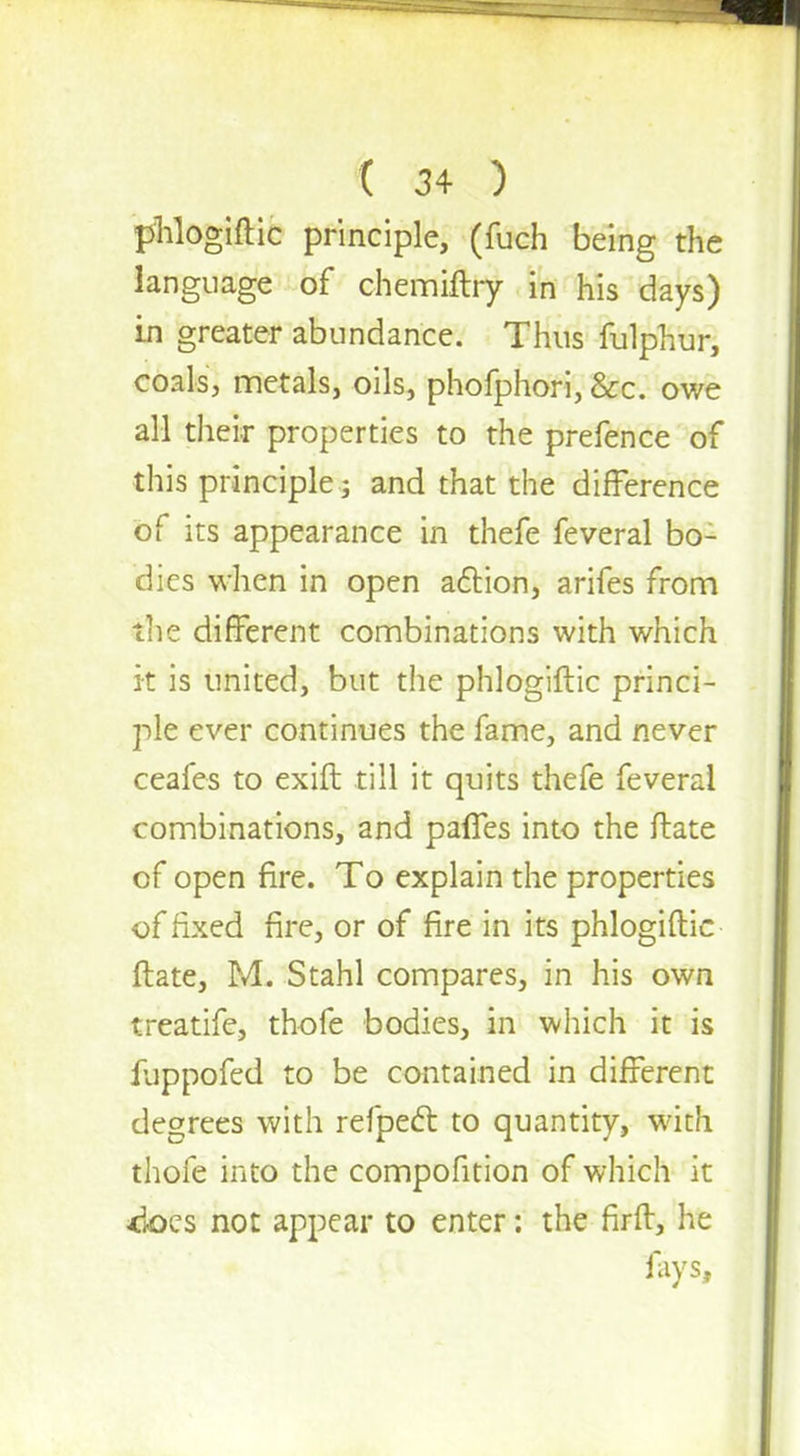 phlogiftic principle, (fuch being the language of chemiftry in his days) in greater abundance. Thus fulphur, coals, metals, oils, phofphori, &c. owe all their properties to the prefence of this principle j and that the difference of its appearance in thefe feveral bo- dies when in open action, arifes from the different combinations with which it is united, but the phlogiftic princi- ple ever continues the fame, and never ceafes to exift till it quits thefe feveral combinations, and paffes into the ftate of open fire. To explain the properties of fixed fire, or of fire in its phlogiftic ftate, M. Stahl compares, in his own treatife, thofe bodies, in which it is fuppofed to be contained in different degrees with refpect to quantity, with thofe into the compofition of which it 4j©cs not appear to enter: the firft, he fays,