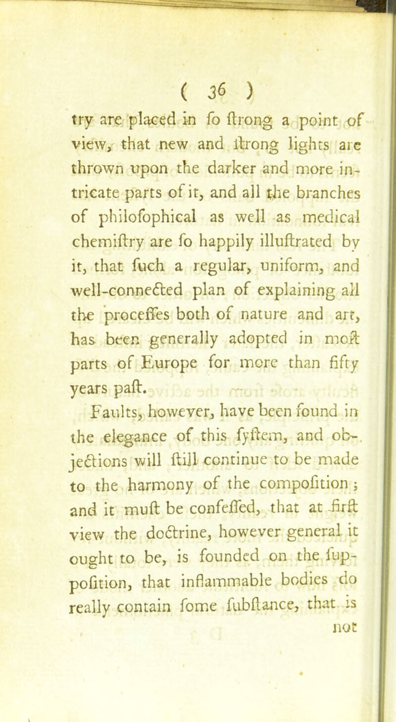 try are placed in fo ftrong a point of view, that new and ftrong lights arc thrown upon the darker and more in- tricate parts of it, and all the branches of philofophical as well as medical chemiftry are fo happily illuftrated by it, that fuch a regular, uniform, and well-connected plan of explaining ail the proceffes both of nature and art, has been generally adopted in mcft parts of Europe for mere than fifty years paft. Faults, however, have been found in the elegance of this fyftem, and ob-. jections will ftill continue to be made to the harmony of the compofition ; and it muft be confeffed, that at -firft view the doctrine, however general, it ought to be, is founded on the lup- pofition, that inflammable bodies do really contain fome fubftance, that :s not