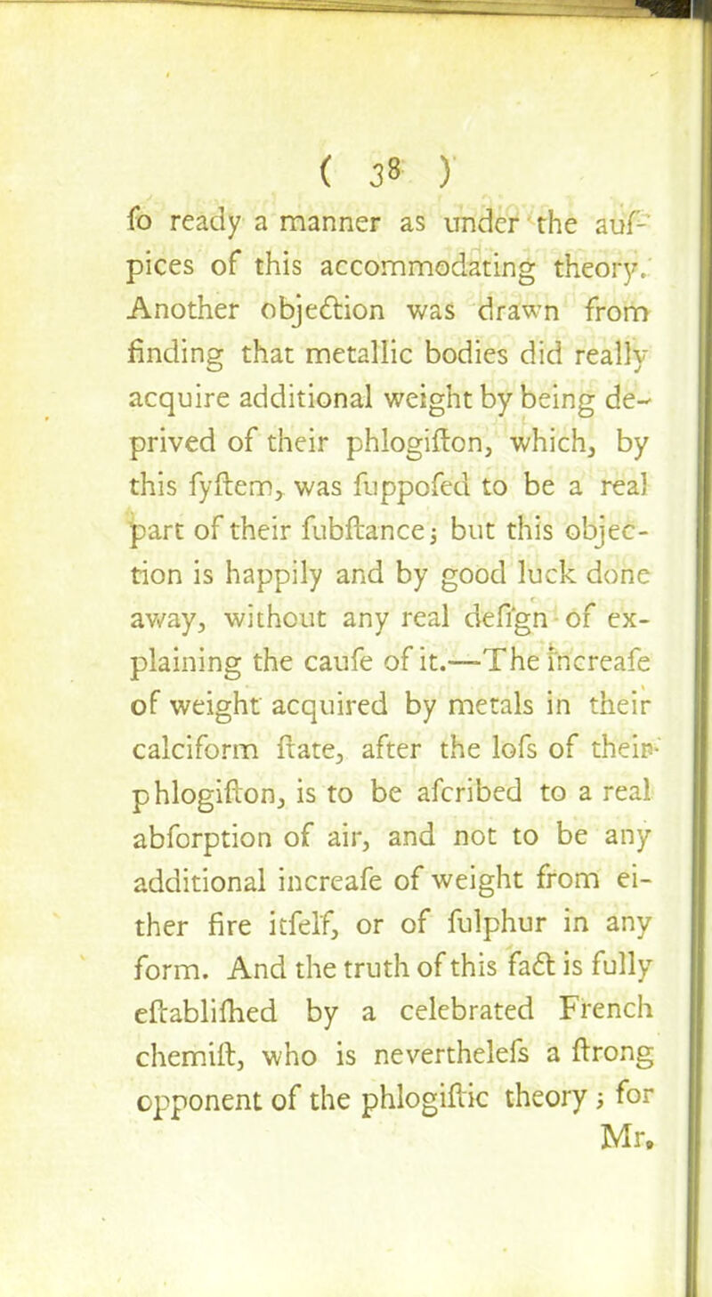 fo ready a manner as under the auf- pices of this accommodating theory, Another objection was drawn from finding that metallic bodies did really acquire additional weight by being de- prived of their phlogifton, which, by this fyftem, was fuppofed to be a real part of their fubftancej but this objec- tion is happily and by good luck done away, without any real defign of ex- plaining the caufe of it.—Thei'ncreafe of weight acquired by metals in their calciform fiate, after the lofs of theip-' phlogiftonj is to be afcribed to a real abforption of air, and not to be any additional increafe of weight from ei- ther fire ltfelf, or of fulphur in any form. And the truth of this fact is fully eftablifhed by a celebrated French chemift, who is neverthelefs a ftrong opponent of the phlogiftk theory; for Mr.