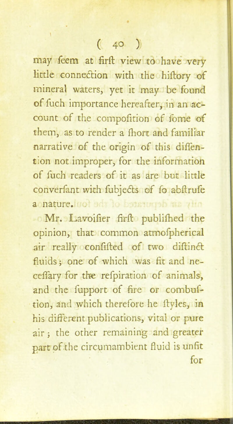 may feem at firft view to have very little connection with the hiftory of mineral waters, yet it may be found of fuch importance hereafter, in an ac- count of the compofition of fome of them, as to render a fhort and familiar narrative of the origin of this diffen- tion not improper, for the information of fuch readers of it as are but little converfant with fubjects of fo abftrufe a nature. Mr. Lavoifier firft publifhed the opinion, that common atmofpherical air really confided of two diftinct fluids; one of which was fit and ne- ceffary for the refpiration of animals, and the fupport of fire or combuf- tion, and which therefore he ftyles, in his different publications, vital or pure air; the other remaining and greater part of the circumambient fluid is unfit for