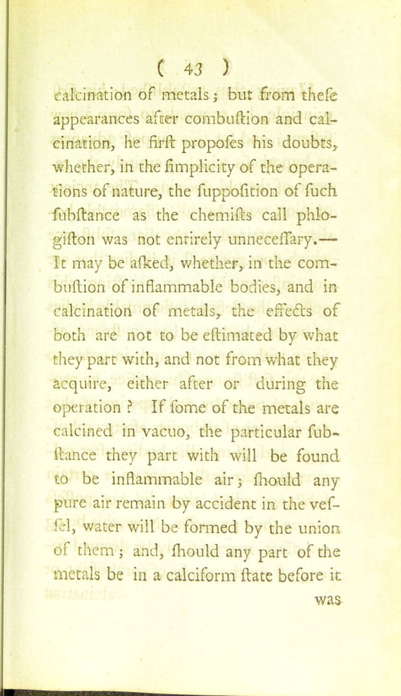 calcination of metals; but from thefe appearances after combuftion and cal- cination, he firft propofes his doubts* whether, in the Simplicity of the opera- tions of nature, the fuppofition of fuch fubftance as the chemifts call phlo- gifton was not entirely unneceflary.— It may be afked, whether,, in the com- bnftion of inflammable bodies, and in calcination of metals, the effects of both are not to be eftimated by what they part with, and not from what they acquire, either after or during the operation ? If fome of the metals are calcined in vacuo, the particular fub- ftance they part with will be found to be inflammable air; mould any pure air remain by accident in the vef- fel, water will be formed by the union of them; and, mould any part of the metals be in a calciform ftate before it was