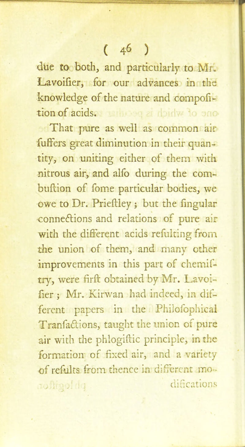 due to both, and particularly to Mr. L-avoifier, for our advances in the knowledge of the nature and competi- tion of acids. That pure as well as common air fuffers great diminution in their quan- tity, on uniting either of them with nitrous air, and alfo during the com- buftion of fome particular bodies, we owe to Dr. Prieftley j but the fingular connections and relations of pure air with the different acids refulting from the union of them, and many other improvements in this part of chemif- try, were flrft obtained by Mr. Lavoi- fier ; Mr. Kirwan had indeed, in dif- ferent papers in the Philofophical Tranfaclions, taught the union of pure air with the phlogiftic principle, in the formation of fixed air, and a variety of refults from thence in different mo- jioftt-QoI rla educations