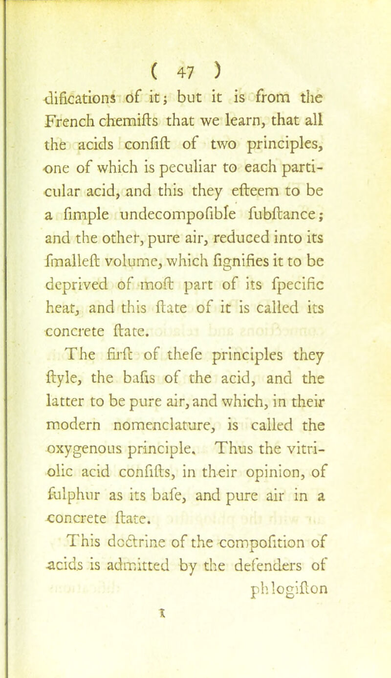 difications of it; but it is from the French chemifts that we learn, that all the acids confift of two principles, one of which is peculiar to each parti- cular acid, and this they efteem to be a fimple undecompofible fubftance; and the other, pure air, reduced into its fmalleft volume, which fignifies it to be deprived of mod part of its fpecific heat, and this ftate of it is called its concrete ftate. The firfc of thefe principles they ftyle, the bafis of the acid, and the latter to be pure air, and which, in their modern nomenclature, is called the oxygenous principle. Thus the vitri- olic acid confifts, in their opinion, of fulphur as its bafe, and pure air in a concrete ftate. This doctrine of the ccmpofition of acids is admitted by the defenders of phlogifton