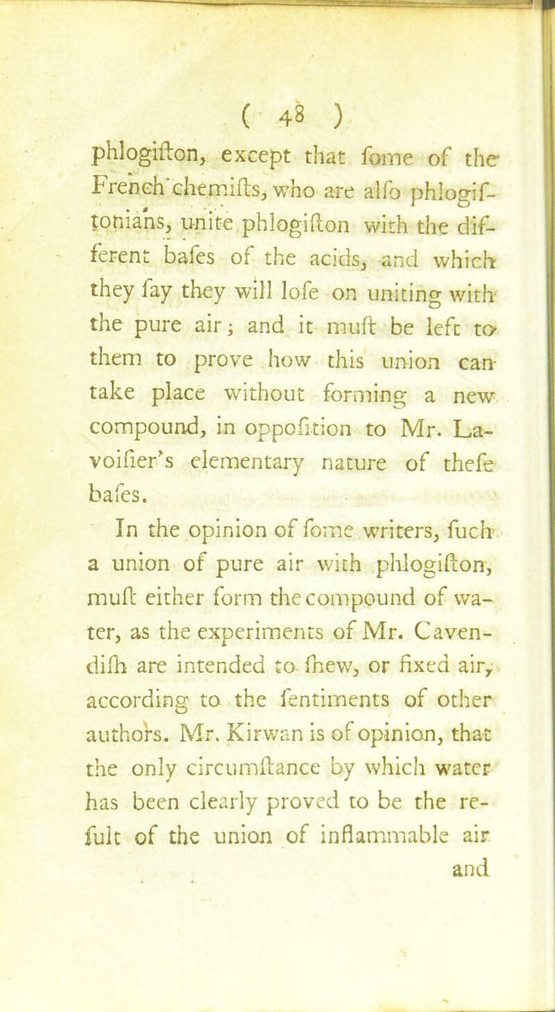 phlogifton, except that fome of the* Frehch'chemifts, who are alfo phlogif- toniahs, unite phlogifton with the dif- ferent bafes of the acids, and which- they fay they will lofe on uniting with- the pure air; and it muft be left to them to prove how this union can- take place without forming a new compound, in oppofition to Mr. La- voifier's elementary nature of thefe bafes. In the opinion of fome writers, fucli a union of pure air with phlogifton, muft either form the compound of wa- ter, as the experiments of Mr. Caven- difh are intended to mew, or fixed airr according to the fentiments of other authors. Mr. Kirwan is of opinion, that the only circumftance by which water has been clearly proved to be the re- fult of the union of inflammable air and