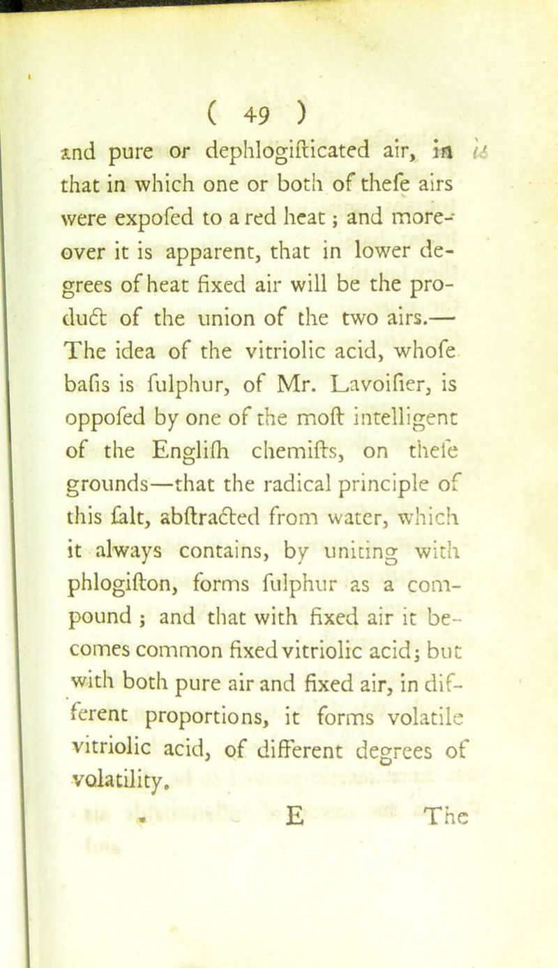 a.nd pure or dephlogifticated air, in that in which one or both of thefe airs were expofed to a red heat; and more- over it is apparent, that in lower de- grees of heat fixed air will be the pro- duel: of the union of the two airs.— The idea of the vitriolic acid, whofe bafis is fulphur, of Mr. Lavoifier, is oppofed by one of the moft intelligent of the Englifh chemifts, on thefe grounds—that the radical principle of this {alt, abftracled from water, which it always contains, by uniting with phlogifton, forms fulphur as a com- pound ; and that with fixed air it be- comes common fixed vitriolic acid; but with both pure air and fixed air, in dif- ferent proportions, it forms volatile vitriolic acid, of different degrees of volatility. E The