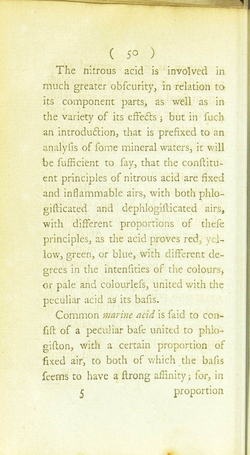 The nitrous acid is involved in much greater obfeurity, in relation ta its component parts, as well as in the variety of its effects; but in fuch an introduction, that is prefixed to an analyfis of fome mineral waters, it will be fufficient to lay, that the conftitu- ent principles of nitrous acid are fixed and inflammable airs, with both phlo- gifticated and dephlogiilicated airs, with different proportions of thefe principles, as the acid proves red, yel- low, green, or blue, with different de- grees in the intenfities of the colours, or pale and colourlefs, united with the peculiar acid as its bafis. Common marine acid is faid to con- fift of a peculiar bafe united to phlo^ gifton, with a certain proportion of fixed air, to both of which the bafis feems to have a ftrong affinity; for, in 5 proportion