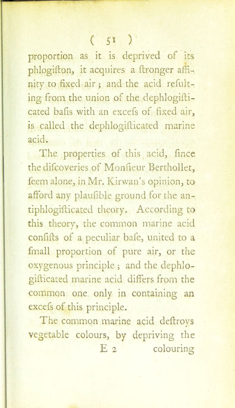 proportion as it is deprived of its phlogifton, it acquires a ftronger affi- nity to fixed air; and the acid refult- ing from the union of the dephlogifti- cated bafis with an excefs of fixed air, is called the dephlogifticated marine acid. The properties of this acid, fince the difcoveries of Monneur Berthollet, feem alone, in Mr. Kirwan's opinion, to afford any plaufible ground for the an- tiphlogifticated theory. According to this theory, the common marine acid confifts of a peculiar bafe, united to a fmall proportion of pure air, or the oxygenous principle ; and the dephlo- gifticated marine acid differs from the common one only in containing an excefs of this principle. The common marine acid deftroys vegetable colours, by depriving the E 2 colouring