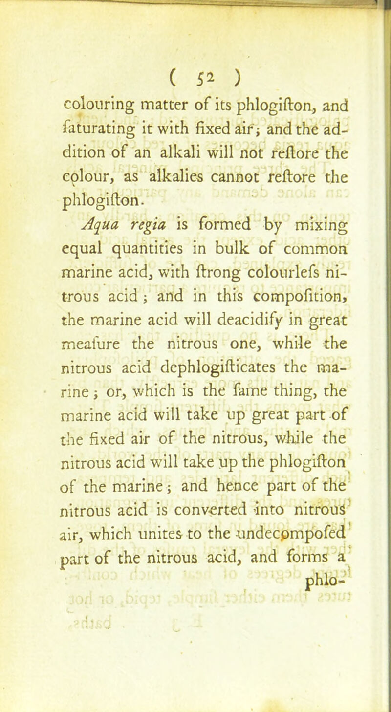 ( ) colouring matter of its phlogifton, and faturating it with fixed air; and the ad- dition of an alkali will not reftore the colour, as alkalies cannot reftore the phlogifton. Aqua regia is formed by mixing equal quantities in bulk of common marine acid, with ftrong colourlefs ni- trous acid ; and in this compofition, the marine acid will deacidify in great meaiure the nitrous one, while the nitrous acid dephlogifticates the ma- rine ; or, which is the fame thing, the marine acid will take up great part of the fixed air of the nitrous, while the nitrous acid will take up the phlogifton of the marine; and hence part of the nitrous acid is converted into nitrous air, which unites to the -undeepmpofed part of the nitrous acid, and forms a