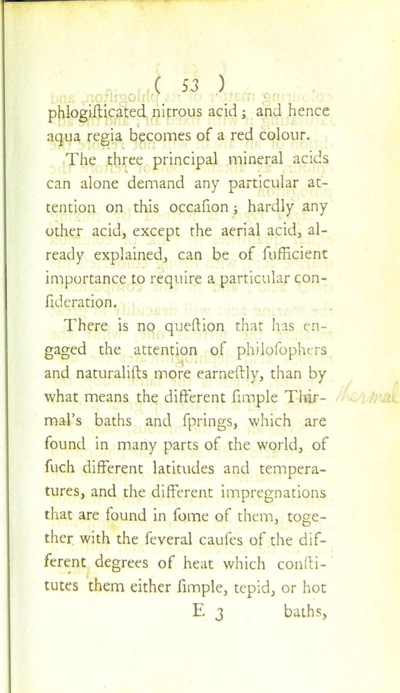 phlogifticated. nitrous acid; and hence aqua regia becomes of a red colour. The three principal mineral acids can alone demand any particular at- tention on this occafion; hardly any other acid, except the aerial acid, al- ready explained, can be of fufEcient importance to require a particular con- fideration. There is no queftion that has en- gaged the attention of philolbphtrs and naturalifts more earneftly, than by what means the different fimple Thir- mal's baths and fprings, which are found in many parts of the world, of fuch different latitudes and tempera- tures, and the different impregnations that are found in fome of them, toge- ther with the feveral caufes of the dif- ferent degrees of heat which confti- tutes them either fimple, tepid, or hot E 3 baths,