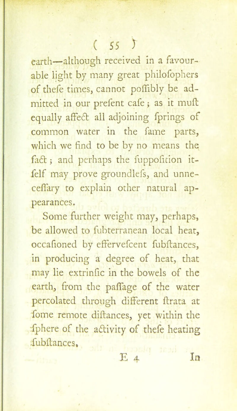 earth—although received in a favour- able light by many great philofophers of thefe times, cannot poMibly be ad- mitted in our prefent cafe as it muft equally affect all adjoining fprings of common water in the fame parts, which we find to be by no means the fact; and perhaps the fuppofition it- felf may prove groundlefs, and unne- ceffary to explain other natural ap- pearances. Some further weight may, perhaps, be allowed to fubterranean local heat, occafioned by effervefcent fubftances, in producing a degree of heat, that may lie extrinfic in the bowels of the earth, from the paffage of the water percolated through different ftrata at fome remote diftances, yet within the fphere of the activity of thefe heating iuMances.