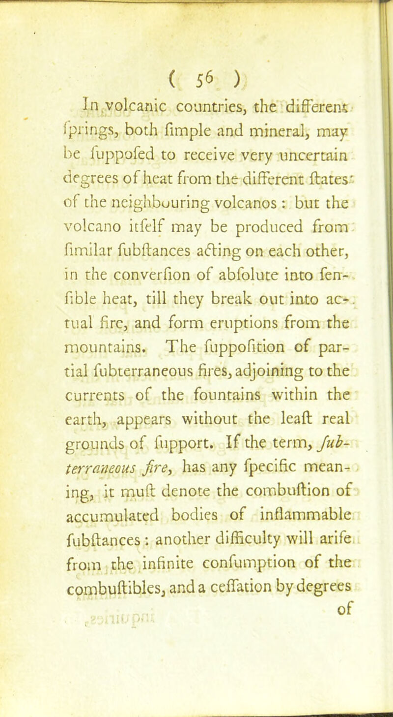 In volcanic countries, the different fprings, both fimple and mineral, may he iuppofed to receive very uncertain degrees of heat from the different ftates ' of the neighbouring volcanos : but the volcano itfelf may be produced from fimilar fubftances acting on each other, in the converfion of abfolute into fen- fible heat, till they break out into ao. tual fire, and form eruptions from the mountains. The fuppofition of par- tial fubterraneous fires, adjoining to the currents of the fountains within the earth, appears without the lead real grounds of fupport. If the term, Jub- terro.neous fire, has any fpecific mean- ing, it muft denote the combuftion of accumulated bodies of inflammable fubftances : another difficulty will arife from the infinite confumption of the combuftibles, and a ceffation by degrees of