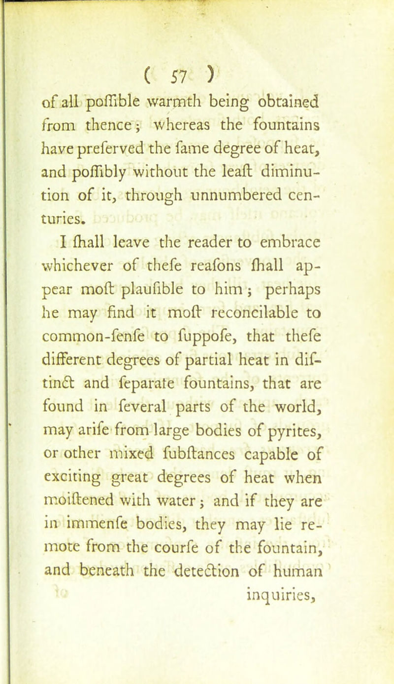 of all pofiible warmth being obtained from thence; whereas the fountains have preferved the fame degree of heat, and pofTibly without the leafl diminu- tion of it, through unnumbered cen- turies. I fhall leave the reader to embrace whichever of thefe reafons fhall ap- pear mod plaufible to him ; perhaps he may find it moft reconcilable to common-fenfe to fuppofe, that thefe different degrees of partial heat in dif- tinct and feparate fountains, that are found in feveral parts of the world, may arife from large bodies of pyrites, or other mixed fubftances capable of exciting great degrees of heat when moiftened with water j and if they are in immenfe bodies, they may lie re- mote from the courfe of the fountain, and beneath the detection of human inquiries,