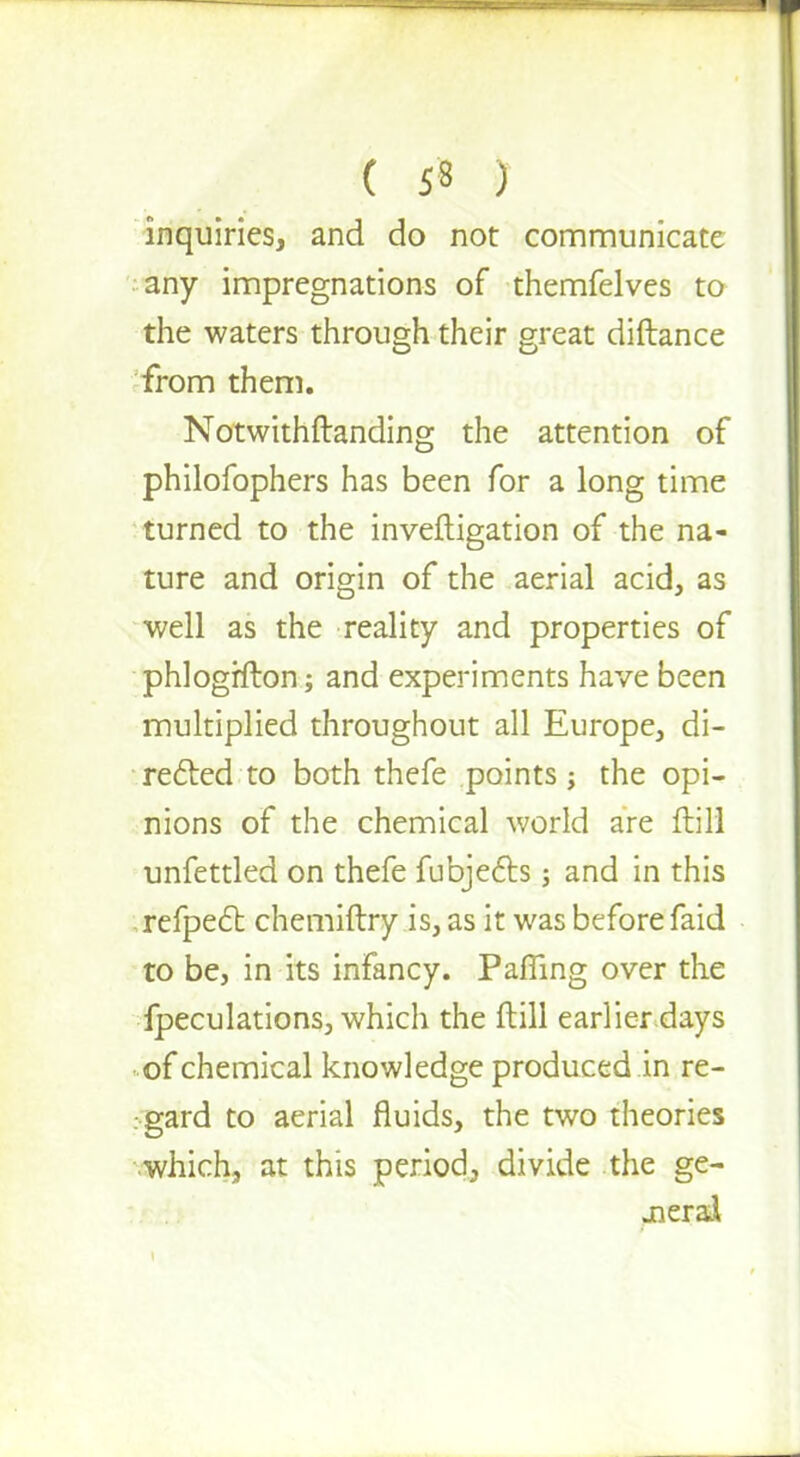inquiries, and do not communicate any impregnations of themfelves to the waters through their great diftance from them. Notwithftanding the attention of philofophers has been for a long time turned to the inveftigation of the na- ture and origin of the aerial acid, as well as the reality and properties of phlogrfton; and experiments have been multiplied throughout all Europe, di- rected to both thefe points j the opi- nions of the chemical world are ftill unfettled on thefe fubjects; and in this refpect chemiftry is, as it was before faid to be, in its infancy. PafTing over the Speculations, which the ftill earlier days of chemical knowledge produced in re- . gard to aerial fluids, the two theories which, at this period, divide the ge- neral