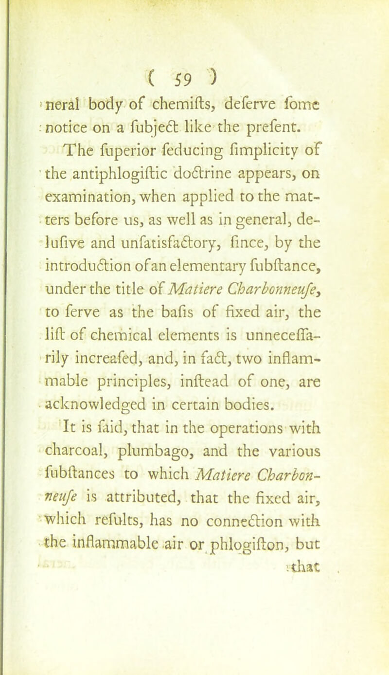 neral body of chemifts, deferve fome notice on a fubject like the prefent. The fuperior feducing fimplicity of ' the antiphlogiftic doctrine appears, on examination, when applied to the mat- ters before us, as well as in general, de- lufive and unfatisfactory, fmce, by the introduction of an elementary fubftance, under the title of Matiere Charbonneufey to ferve as the bafis of fixed air, the lift of chemical elements is unnecefifa- rily increafed, and, in fact, two inflam- mable principles, inftead of one, are acknowledged in certain bodies. It is laid, that in the operations with charcoal, plumbago, and the various fubitances to which Matiere Charbon- neuje is attributed, that the fixed air, which refults, has no connection with the inflammable air or phlogifton, but '.that