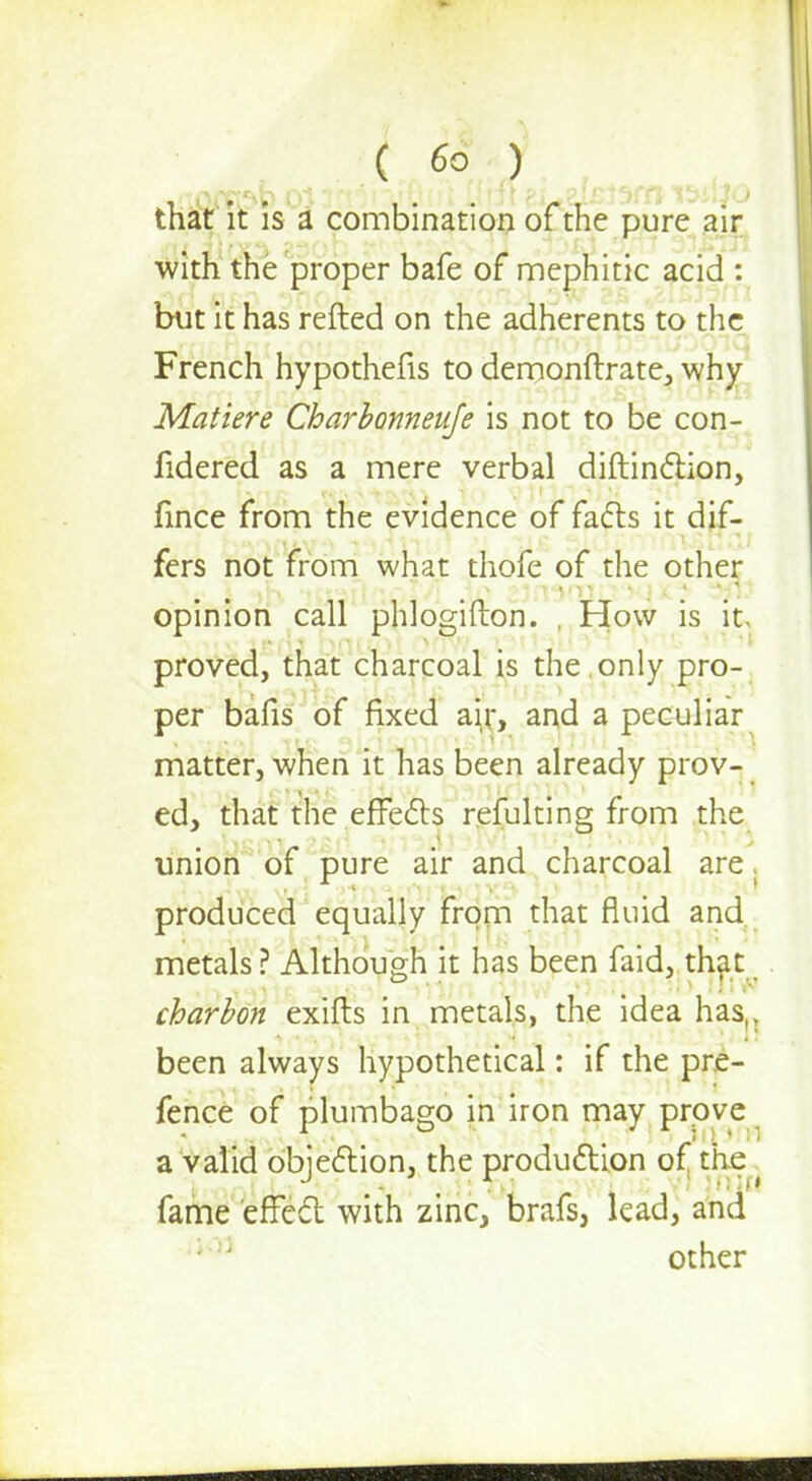 ( 66 ^ ^ that it is a combination of the pure air with the proper bafe of mephitic acid : but it has refted on the adherents to the French hypothecs to demonftrate, why Matiere Charbonneuje is not to be con- fidered as a mere verbal diftinction, fince from the evidence of facts it dif- fers not from what thofe of the other- opinion call phlogifton. , How is it proved, that charcoal is the only pro- per bafis of fixed air, and a peculiar matter, when it has been already prov- ed, that the effects refulting from the union of pure air and charcoal are, produced equally from that fluid and. metals ? Although it has been faid, th^t charbo?t exifts in metals, the idea has,, been always hypothetical: if the pre- fence of plumbago in iron may prove a valid objection, the production of the s fame effect with zinc, brafs, lead, and other