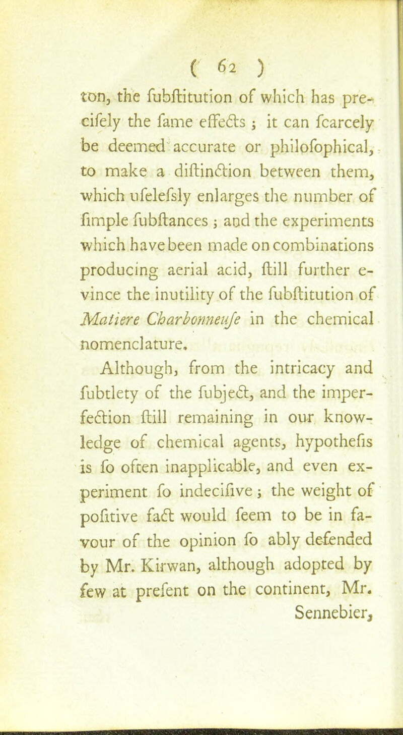 ton, the fubftitution of which has pre- cifely the fame effects ; it can fcarcely be deemed accurate or philofophical, to make a diftin&ion between them, which ufelefsly enlarges the number of fimple fubftances ; and the experiments which have been made on combinations producing aerial acid, ftill further e- vince the inutility of the fubftitution of Maliere Charbonneuje in the chemical nomenclature. Although, from the intricacy and fubtlety of the fubject, and the imper- fection ftill remaining in our know- ledge of chemical agents, hypothefis is fo often inapplicable, and even ex- periment fo indecifive ; the weight of pofitive fact would feem to be in fa- vour of the opinion fo ably defended by Mr. Kirwan, although adopted by few at prefent on the continent, Mr. Sennebier,