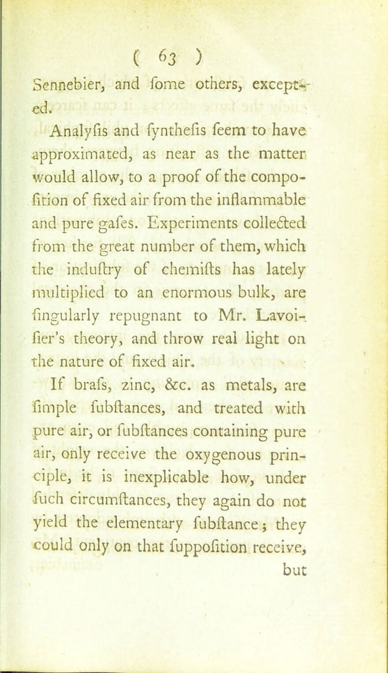 Sennebier, and fome others, except- ed. Analyfis and fynthefis feem to have approximated, as near as the matter would allow, to a proof of the compo- fition of fixed air from the inflammable and pure gafes. Experiments collected from the great number of them, which the induftry of chemifts has lately multiplied to an enormous bulk, are fingularly repugnant to Mr. Lavoi- fier's theory, and throw real light on the nature of fixed air. If brafs, zinc, &c. as metals, are fimple fubftances, and treated with pure air, or fubftances containing pure air, only receive the oxygenous prin- ciple, it is inexplicable how, under fuch circumftances, they again do not yield the elementary fubftance; they could only on that fuppofition receive, but