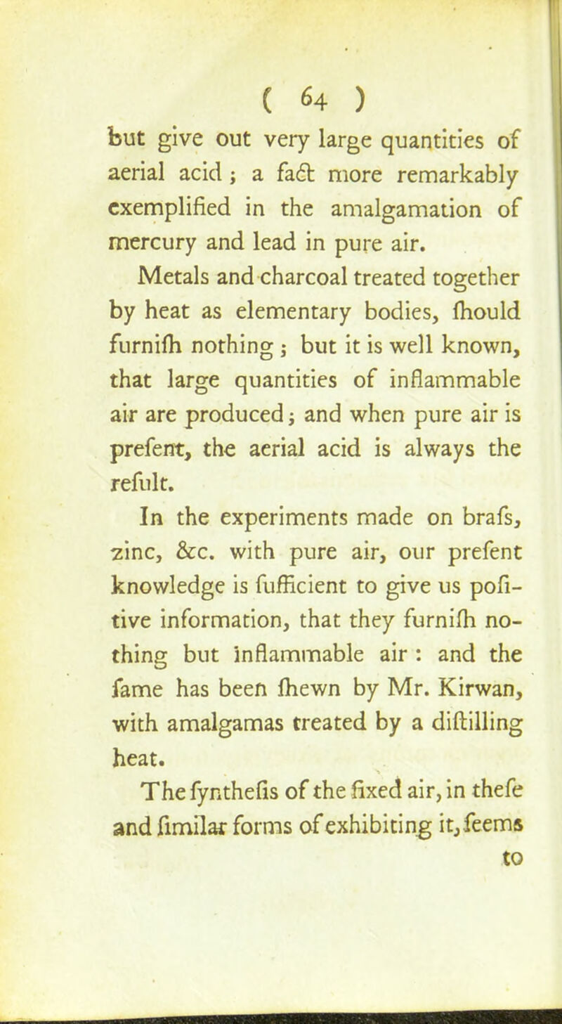 but give out very large quantities of aerial acid; a fact more remarkably exemplified in the amalgamation of mercury and lead in pure air. Metals and charcoal treated together by heat as elementary bodies, mould furnim nothing ; but it is well known, that large quantities of inflammable air are produced; and when pure air is prefent, the aerial acid is always the refult. In the experiments made on brafs, zinc, &c. with pure air, our prefent knowledge is fufficient to give us pofi- tive information, that they furnilh no- thing but inflammable air : and the fame has been Ihewn by Mr. Kirwan, with amalgamas treated by a diftilling heat. The fynthefis of the fixed air, in thefe and fimilar forms of exhibiting it,feems to