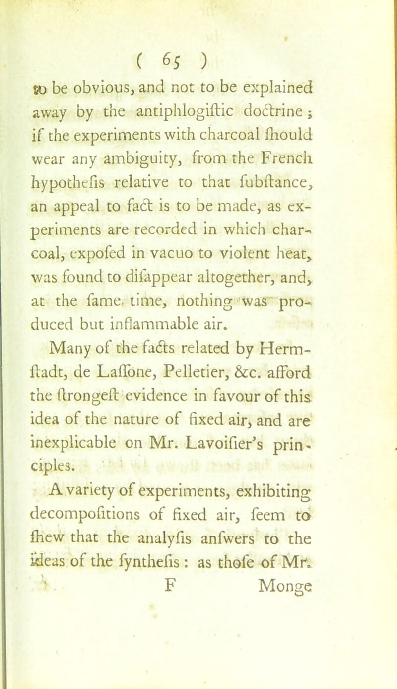 f m f to be obvious, and not to be explained away by the antiphlogiftic doctrine j if the experiments with charcoal mould wear any ambiguity, from the French hypothecs relative to that fubftance, an appeal to fact is to be made, as ex- periments are recorded in which char- coal, expofed in vacuo to violent heat, was found to difappear altogether, and, at the fame, time, nothing was pro- duced but inflammable air. Many of the facts related by Herm- lladt, de Laffone, Pelletier, &c. afford the ftrongeft evidence in favour of this idea of the nature of fixed air, and are inexplicable on Mr. Lavoifier's prin< ciples. A variety of experiments, exhibiting decompofitions of fixed air, feem to mew that the analyfis anfwers to the iHeas of the fynthefis: as thofe of Mr. F Monge