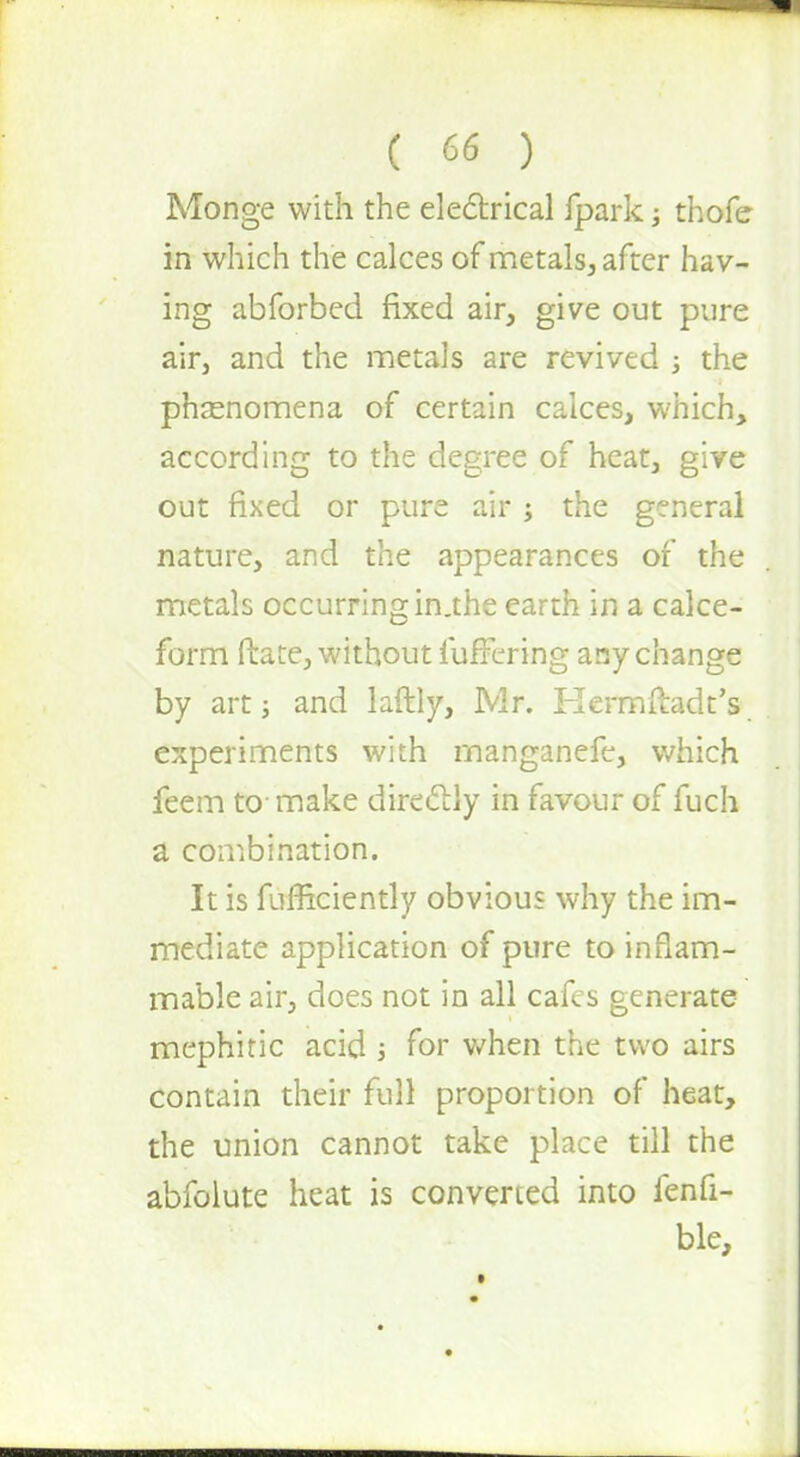 Monge with the electrical fpark; thofe in which the calces of metals, after hav- ing abforbed fixed air, give out pure air, and the metals are revived •, the phenomena of certain calces, which, according to the degree of heat, give out fixed or pure air ; the general nature, and the appearances of the metals occurring in.the earth in a calce- form Mate, without lufTmng any change by art j and laftly, Mr. Hermftadt's experiments with manganefe, which feem to- make directly in favour of fuch a combination. It is fufficiently obvious why the im- mediate application of pure to inflam- mable air, does not in all cafes generate mephitic acid j for when the two airs contain their full proportion of heat, the union cannot take place till the abfolute heat is convened into fenfi- ble,