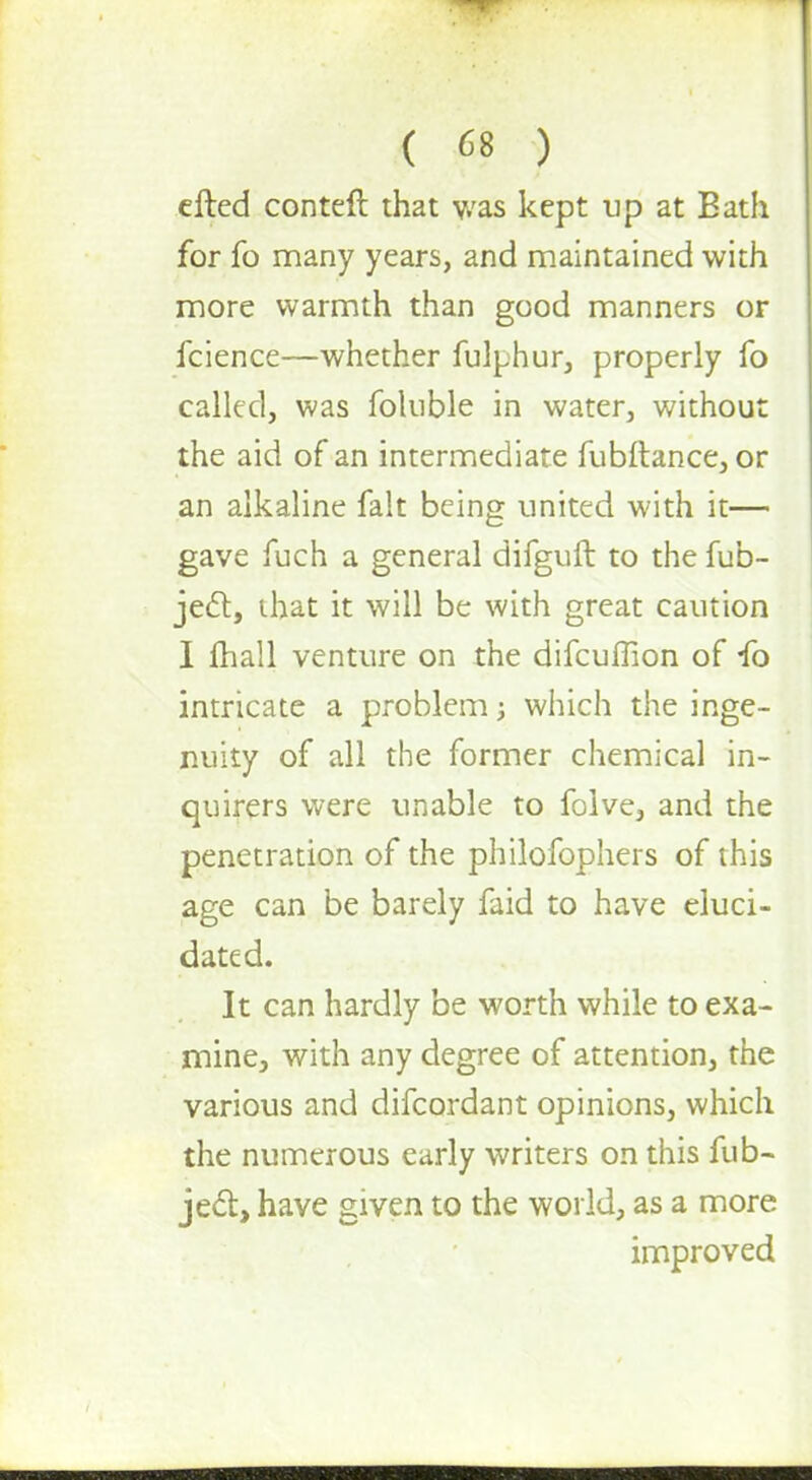 efted conteft that was kept up at Bath for fo many years, and maintained with more warmth than good manners or fcience—whether fulphur, properly fo called, was foluble in water, without the aid of an intermediate fubftance, or an alkaline fait being united with it— gave fuch a general difguft to the fub- jec~t, that it will be with great caution I mall venture on the difcuffion of *fo intricate a problem j which the inge- nuity of all the former chemical in- quirers were unable to folve, and the penetration of the philofophers of this age can be barely faid to have eluci- dated. It can hardly be worth while to exa- mine, with any degree of attention, the various and difcordant opinions, which the numerous early writers on this fub- ject, have given to the world, as a more improved
