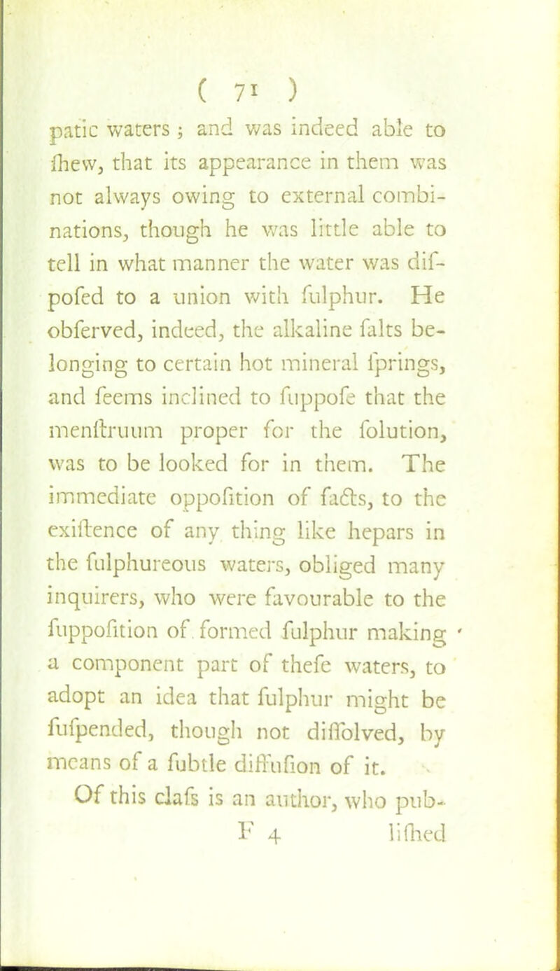 ( 7> ) patic waters; and was indeed able to fhevv, that its appearance in them was not always owing to external combi- nations, though he was little able to tell in what manner the water was dif- pofed to a union with fulphur. He obferved, indeed, the alkaline falts be- longing to certain hot mineral fprings, and feems inclined to fuppofe that the menftruum proper for the folution, was to be looked for in them. The immediate oppofition of fads, to the exiftence of any thing like hepars in the fulphureous waters, obliged many inquirers, who were favourable to the fuppofition of formed fulphur making • a component part of thefe waters, to adopt an idea that fulphur might be fufpended, though not diflblved, by means of a fubtle difFufion of it. Of this clafs is an author, who pub- F 4 lifhed